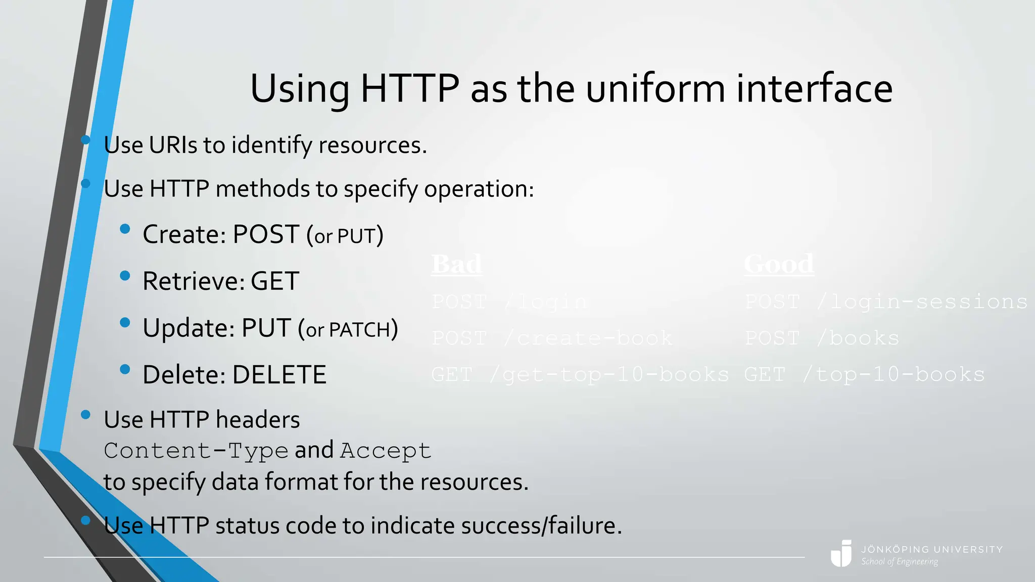 Using HTTP as the uniform interface
• Use URIs to identify resources.
• Use HTTP methods to specify operation:
• Create: POST (or PUT)
• Retrieve:GET
• Update: PUT (or PATCH)
• Delete: DELETE
• Use HTTP headers
Content-Type and Accept
to specify data format for the resources.
• Use HTTP status code to indicate success/failure.
Bad
POST /login
POST /create-book
GET /get-top-10-books
Good
POST /login-sessions
POST /books
GET /top-10-books
 