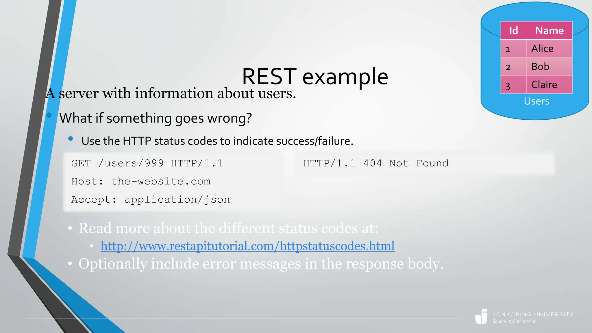 REST example
A server with information about users.
• What if something goes wrong?
• Use the HTTP status codes to indicate success/failure.
GET /users/999 HTTP/1.1
Host: the-website.com
Accept: application/json
HTTP/1.1 404 Not Found
• Read more about the different status codes at:
• http://www.restapitutorial.com/httpstatuscodes.html
• Optionally include error messages in the response body.
Id Name
1 Alice
2 Bob
3 Claire
Users
 