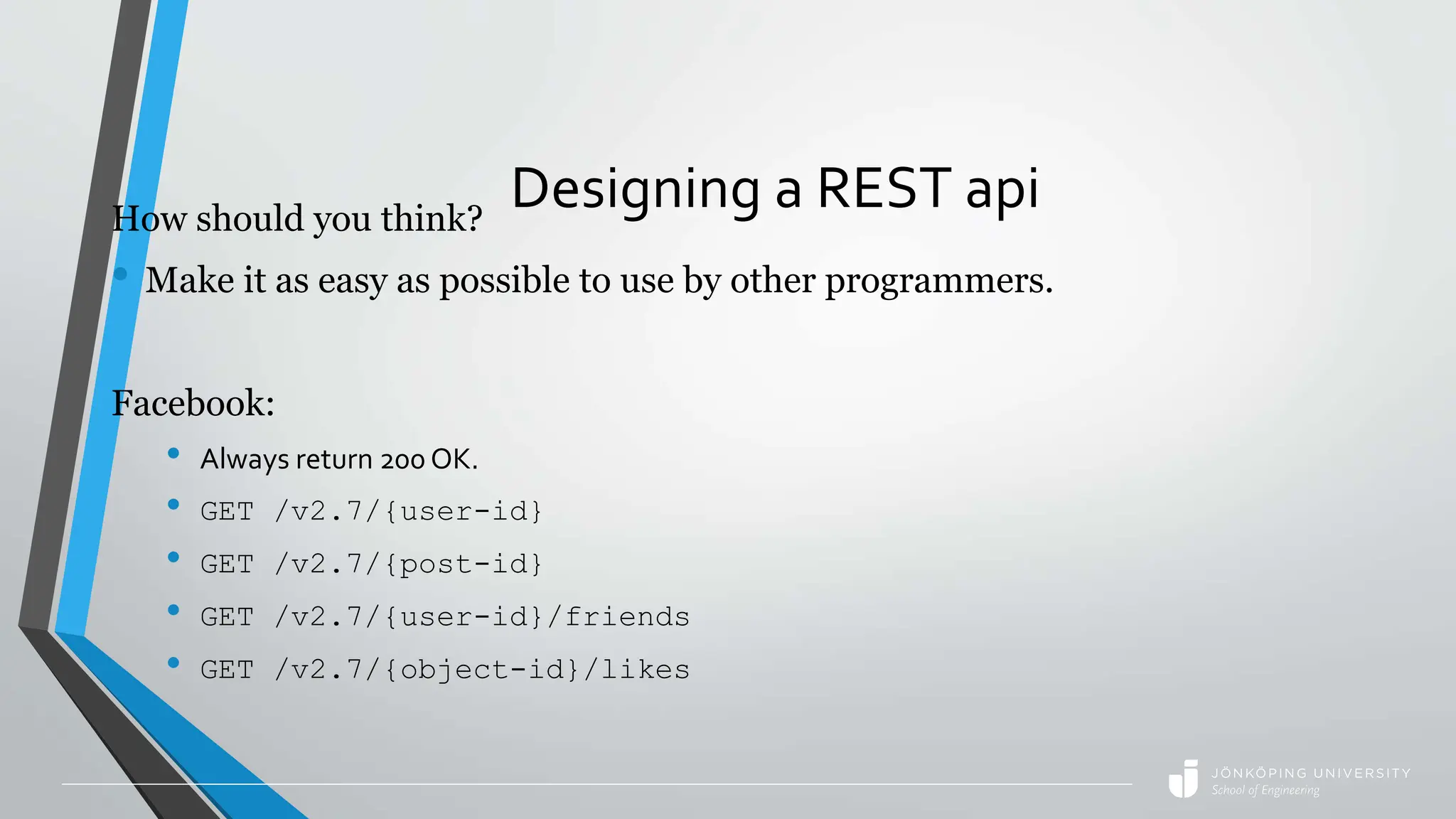 Designing a REST api
How should you think?
• Make it as easy as possible to use by other programmers.
Facebook:
• Always return 200 OK.
• GET /v2.7/{user-id}
• GET /v2.7/{post-id}
• GET /v2.7/{user-id}/friends
• GET /v2.7/{object-id}/likes
 