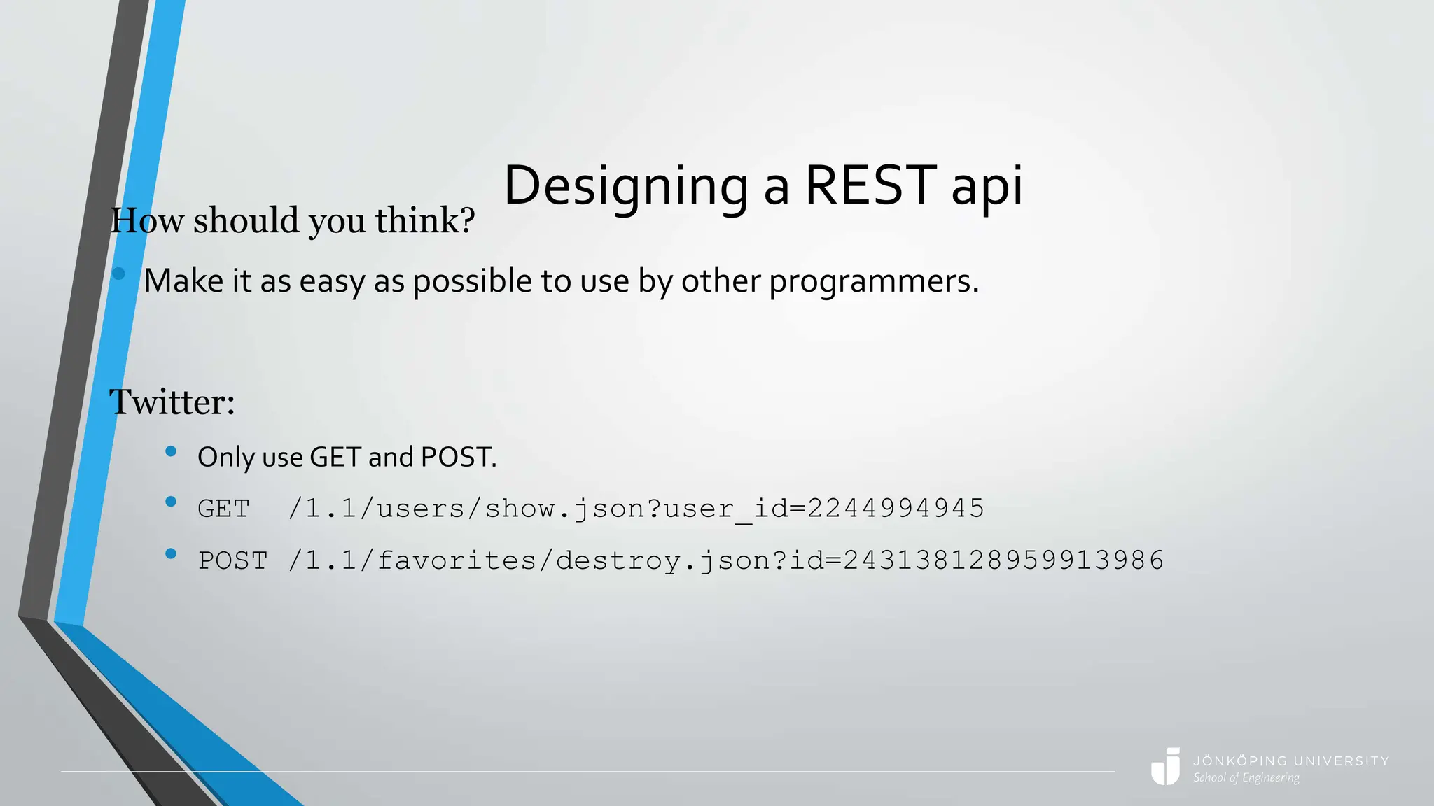 Designing a REST api
How should you think?
• Make it as easy as possible to use by other programmers.
Twitter:
• Only use GET and POST.
• GET /1.1/users/show.json?user_id=2244994945
• POST /1.1/favorites/destroy.json?id=243138128959913986
 