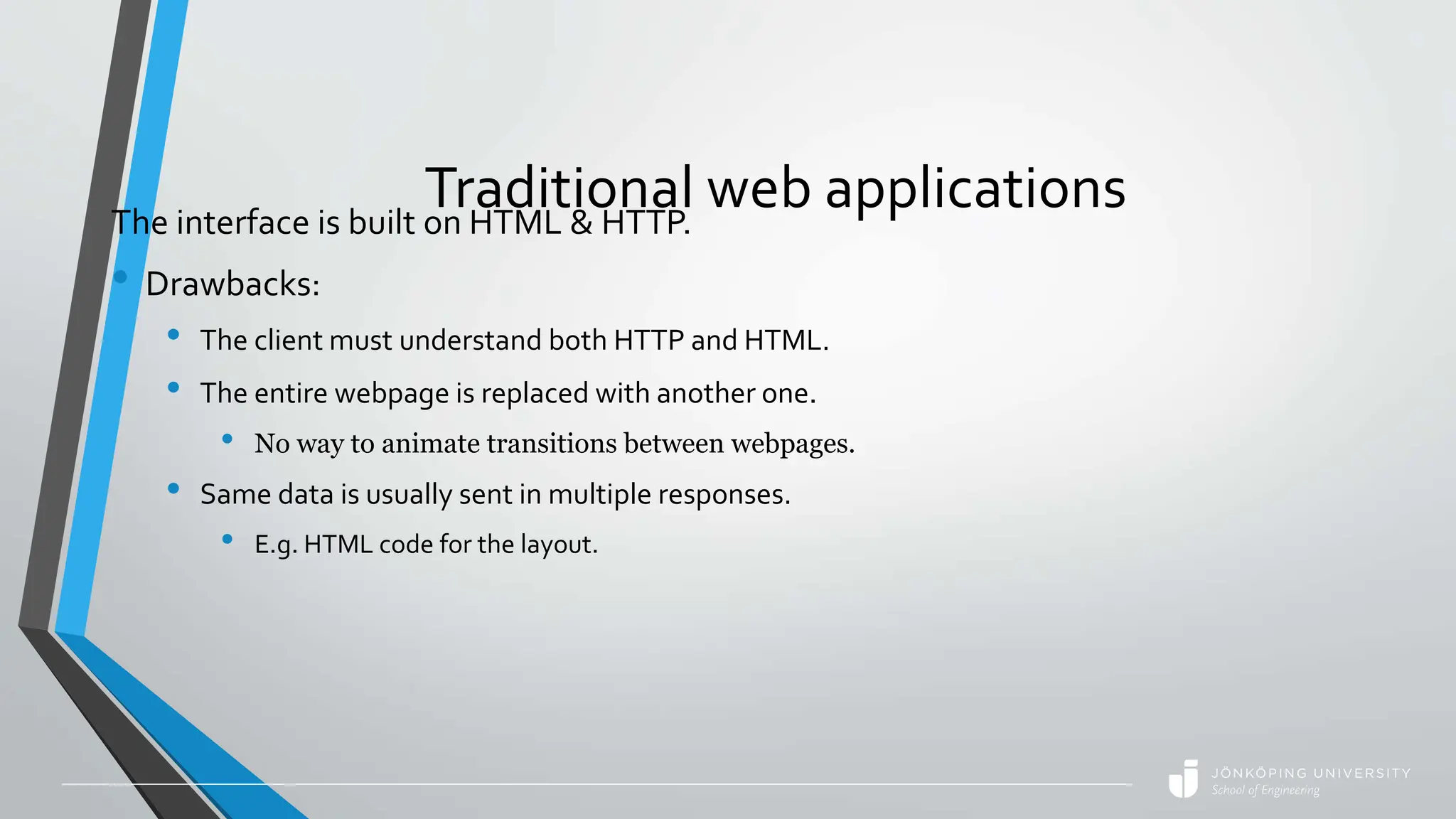 Traditional web applications
The interface is built on HTML & HTTP.
• Drawbacks:
• The client must understand both HTTP and HTML.
• The entire webpage is replaced with another one.
• No way to animate transitions between webpages.
• Same data is usually sent in multiple responses.
• E.g. HTML code for the layout.
 