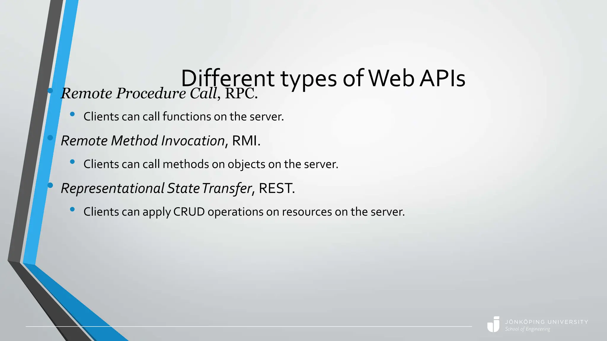Different types ofWeb APIs
• Remote Procedure Call, RPC.
• Clients can call functions on the server.
• Remote Method Invocation, RMI.
• Clients can call methods on objects on the server.
• Representational StateTransfer, REST.
• Clients can applyCRUD operations on resources on the server.
 