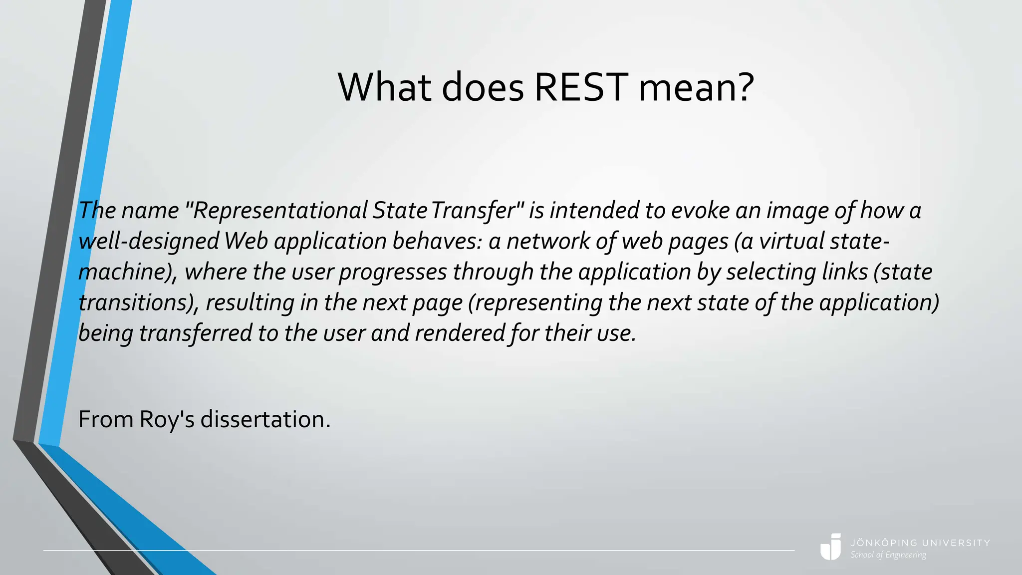 What does REST mean?
The name "Representational StateTransfer" is intended to evoke an image of how a
well-designedWeb application behaves: a network of web pages (a virtual state-
machine), where the user progresses through the application by selecting links (state
transitions), resulting in the next page (representing the next state of the application)
being transferred to the user and rendered for their use.
From Roy's dissertation.
 
