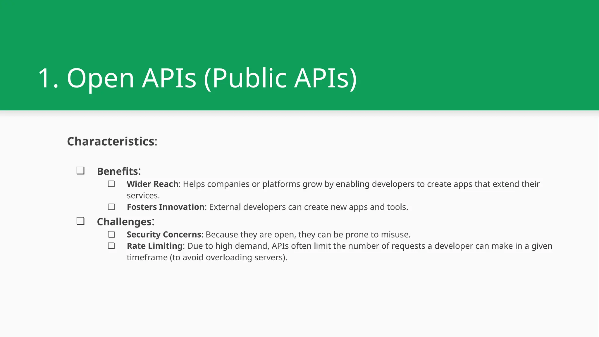 1. Open APIs (Public APIs) Characteristics: ❏ Benefits: ❏ Wider Reach: Helps companies or platforms grow by enabling developers to create apps that extend their services. ❏ Fosters Innovation: External developers can create new apps and tools. ❏ Challenges: ❏ Security Concerns: Because they are open, they can be prone to misuse. ❏ Rate Limiting: Due to high demand, APIs often limit the number of requests a developer can make in a given timeframe (to avoid overloading servers). 