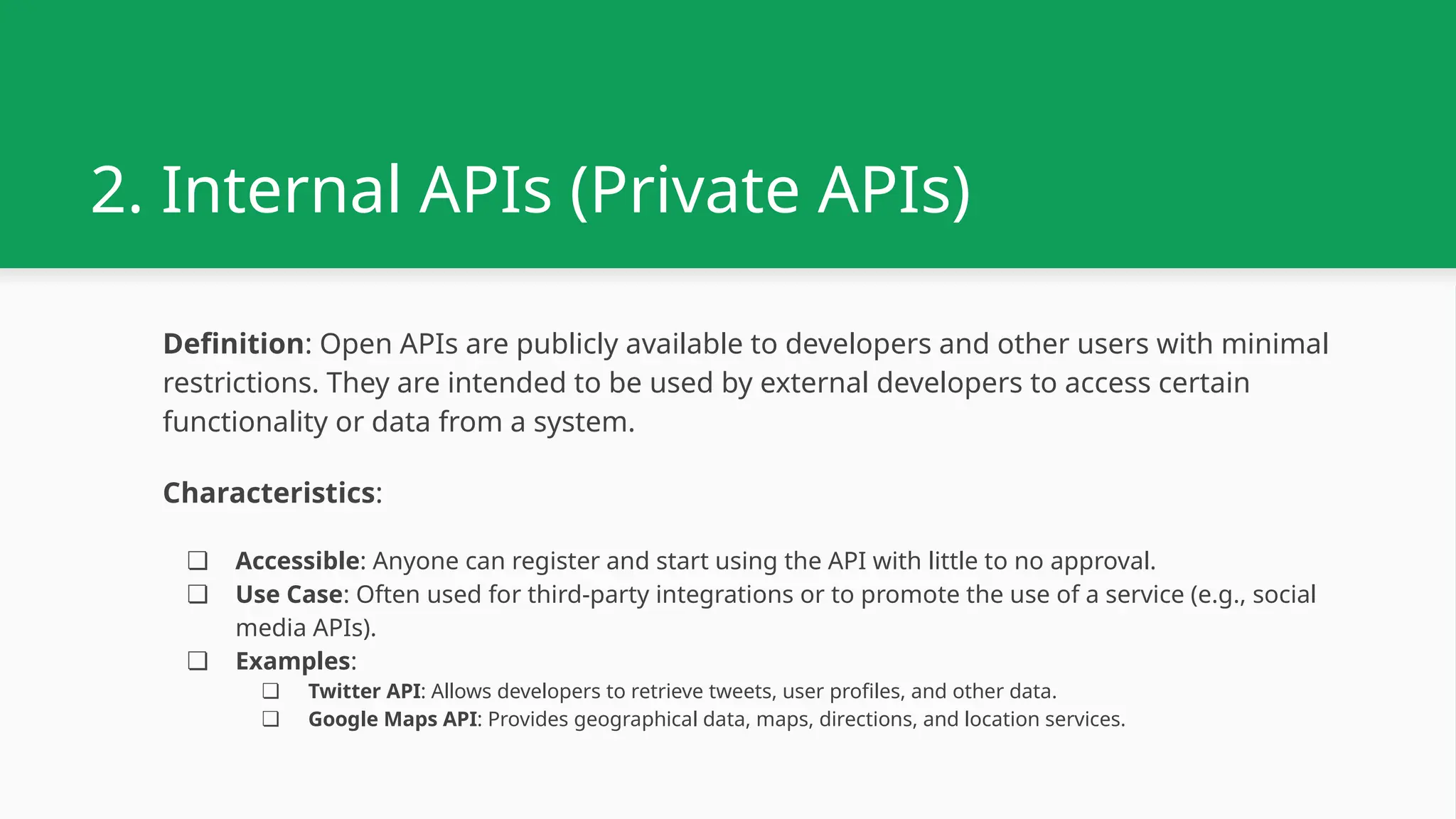 2. Internal APIs (Private APIs) Definition: Open APIs are publicly available to developers and other users with minimal restrictions. They are intended to be used by external developers to access certain functionality or data from a system. Characteristics: ❏ Accessible: Anyone can register and start using the API with little to no approval. ❏ Use Case: Often used for third-party integrations or to promote the use of a service (e.g., social media APIs). ❏ Examples: ❏ Twitter API: Allows developers to retrieve tweets, user profiles, and other data. ❏ Google Maps API: Provides geographical data, maps, directions, and location services. 