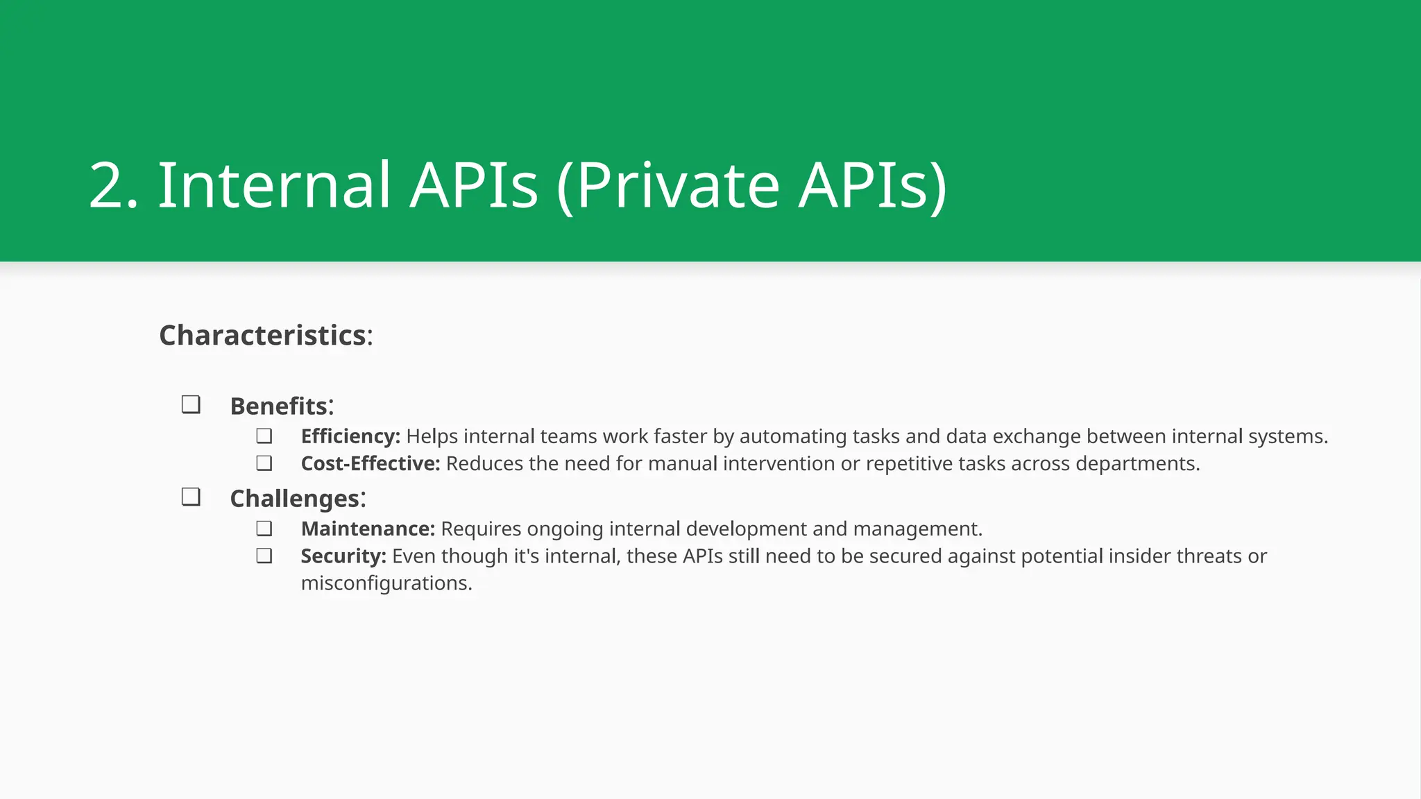 2. Internal APIs (Private APIs) Characteristics: ❏ Benefits: ❏ Efficiency: Helps internal teams work faster by automating tasks and data exchange between internal systems. ❏ Cost-Effective: Reduces the need for manual intervention or repetitive tasks across departments. ❏ Challenges: ❏ Maintenance: Requires ongoing internal development and management. ❏ Security: Even though it's internal, these APIs still need to be secured against potential insider threats or misconfigurations. 
