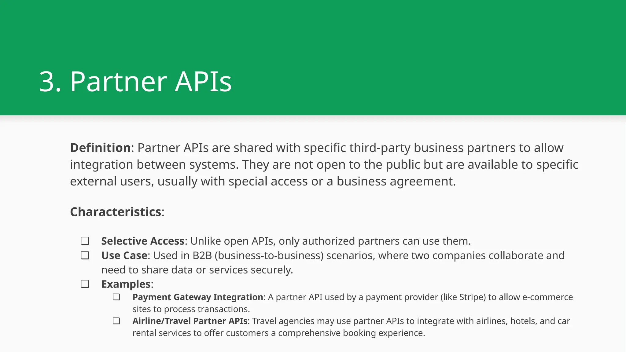 3. Partner APIs Definition: Partner APIs are shared with specific third-party business partners to allow integration between systems. They are not open to the public but are available to specific external users, usually with special access or a business agreement. Characteristics: ❏ Selective Access: Unlike open APIs, only authorized partners can use them. ❏ Use Case: Used in B2B (business-to-business) scenarios, where two companies collaborate and need to share data or services securely. ❏ Examples: ❏ Payment Gateway Integration: A partner API used by a payment provider (like Stripe) to allow e-commerce sites to process transactions. ❏ Airline/Travel Partner APIs: Travel agencies may use partner APIs to integrate with airlines, hotels, and car rental services to offer customers a comprehensive booking experience. 