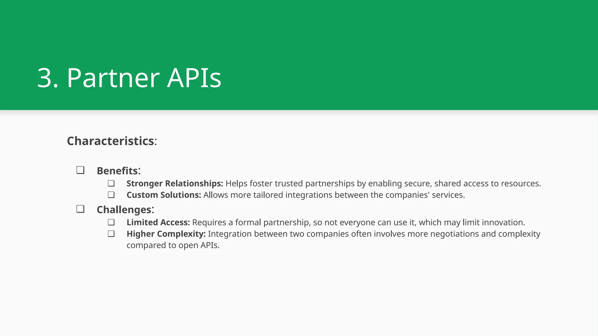 3. Partner APIs Characteristics: ❏ Benefits: ❏ Stronger Relationships: Helps foster trusted partnerships by enabling secure, shared access to resources. ❏ Custom Solutions: Allows more tailored integrations between the companies' services. ❏ Challenges: ❏ Limited Access: Requires a formal partnership, so not everyone can use it, which may limit innovation. ❏ Higher Complexity: Integration between two companies often involves more negotiations and complexity compared to open APIs. 