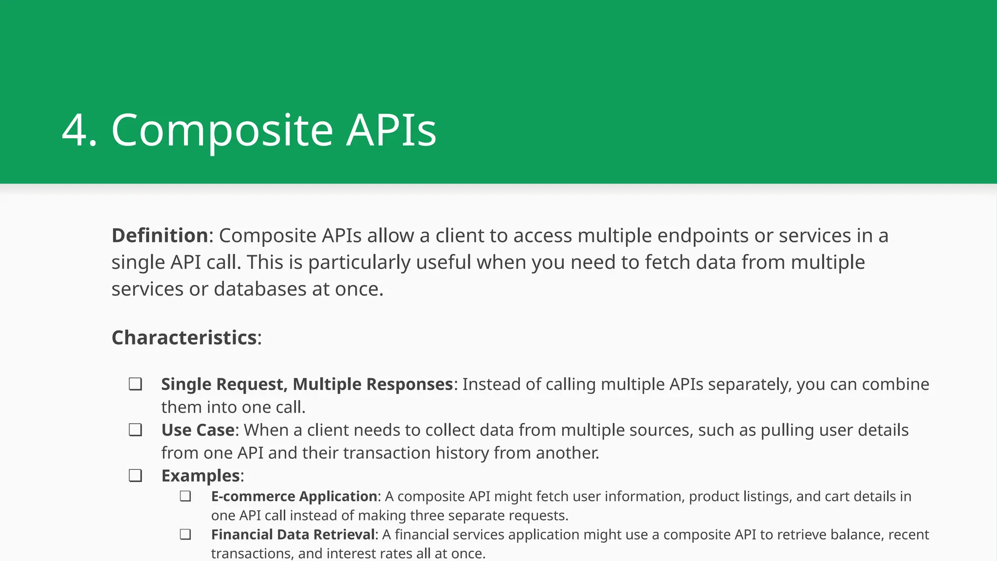 4. Composite APIs Definition: Composite APIs allow a client to access multiple endpoints or services in a single API call. This is particularly useful when you need to fetch data from multiple services or databases at once. Characteristics: ❏ Single Request, Multiple Responses: Instead of calling multiple APIs separately, you can combine them into one call. ❏ Use Case: When a client needs to collect data from multiple sources, such as pulling user details from one API and their transaction history from another. ❏ Examples: ❏ E-commerce Application: A composite API might fetch user information, product listings, and cart details in one API call instead of making three separate requests. ❏ Financial Data Retrieval: A financial services application might use a composite API to retrieve balance, recent transactions, and interest rates all at once. 