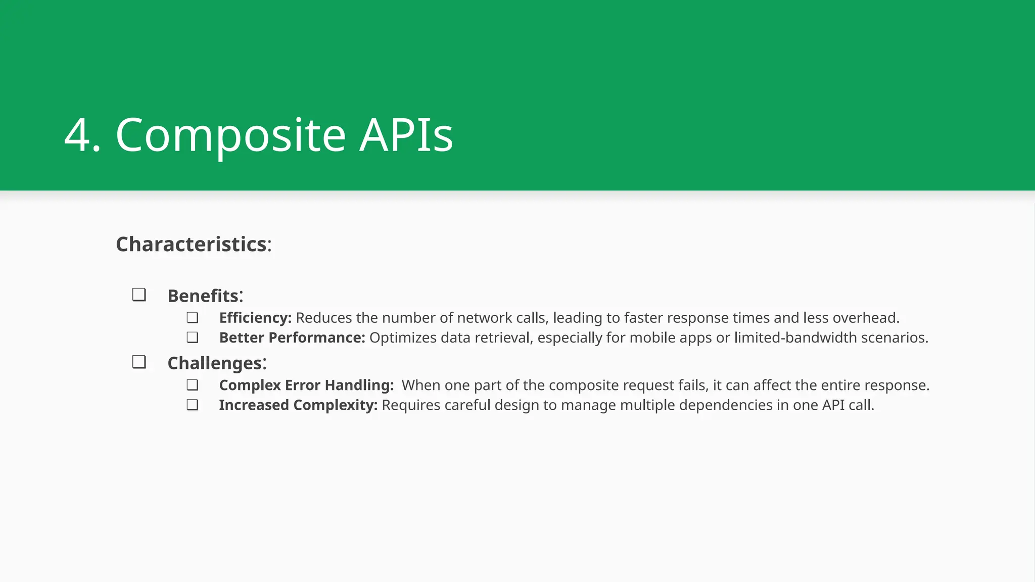4. Composite APIs Characteristics: ❏ Benefits: ❏ Efficiency: Reduces the number of network calls, leading to faster response times and less overhead. ❏ Better Performance: Optimizes data retrieval, especially for mobile apps or limited-bandwidth scenarios. ❏ Challenges: ❏ Complex Error Handling: When one part of the composite request fails, it can affect the entire response. ❏ Increased Complexity: Requires careful design to manage multiple dependencies in one API call. 