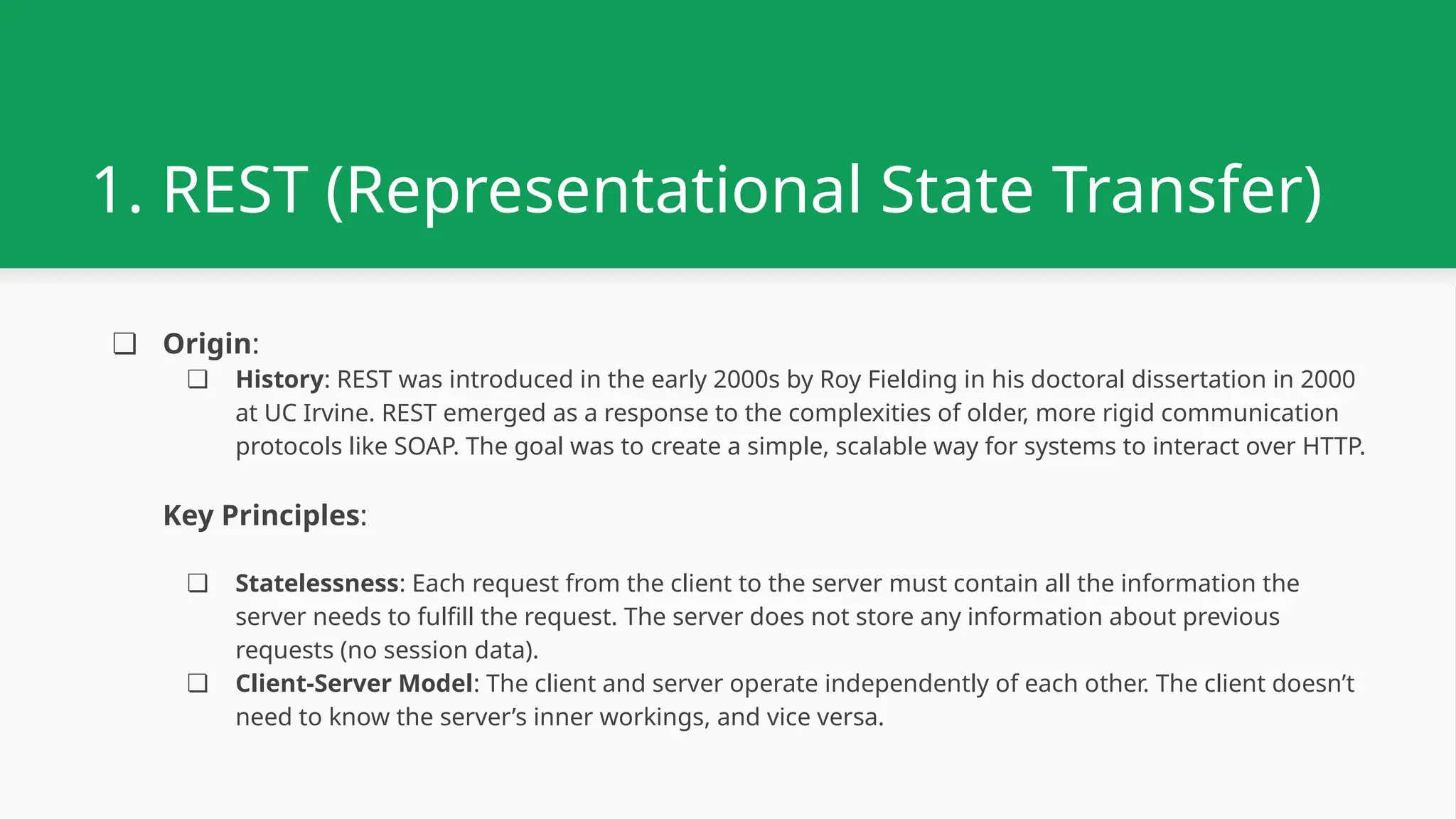 1. REST (Representational State Transfer) ❏ Origin: ❏ History: REST was introduced in the early 2000s by Roy Fielding in his doctoral dissertation in 2000 at UC Irvine. REST emerged as a response to the complexities of older, more rigid communication protocols like SOAP. The goal was to create a simple, scalable way for systems to interact over HTTP. Key Principles: ❏ Statelessness: Each request from the client to the server must contain all the information the server needs to fulfill the request. The server does not store any information about previous requests (no session data). ❏ Client-Server Model: The client and server operate independently of each other. The client doesn’t need to know the server’s inner workings, and vice versa. 