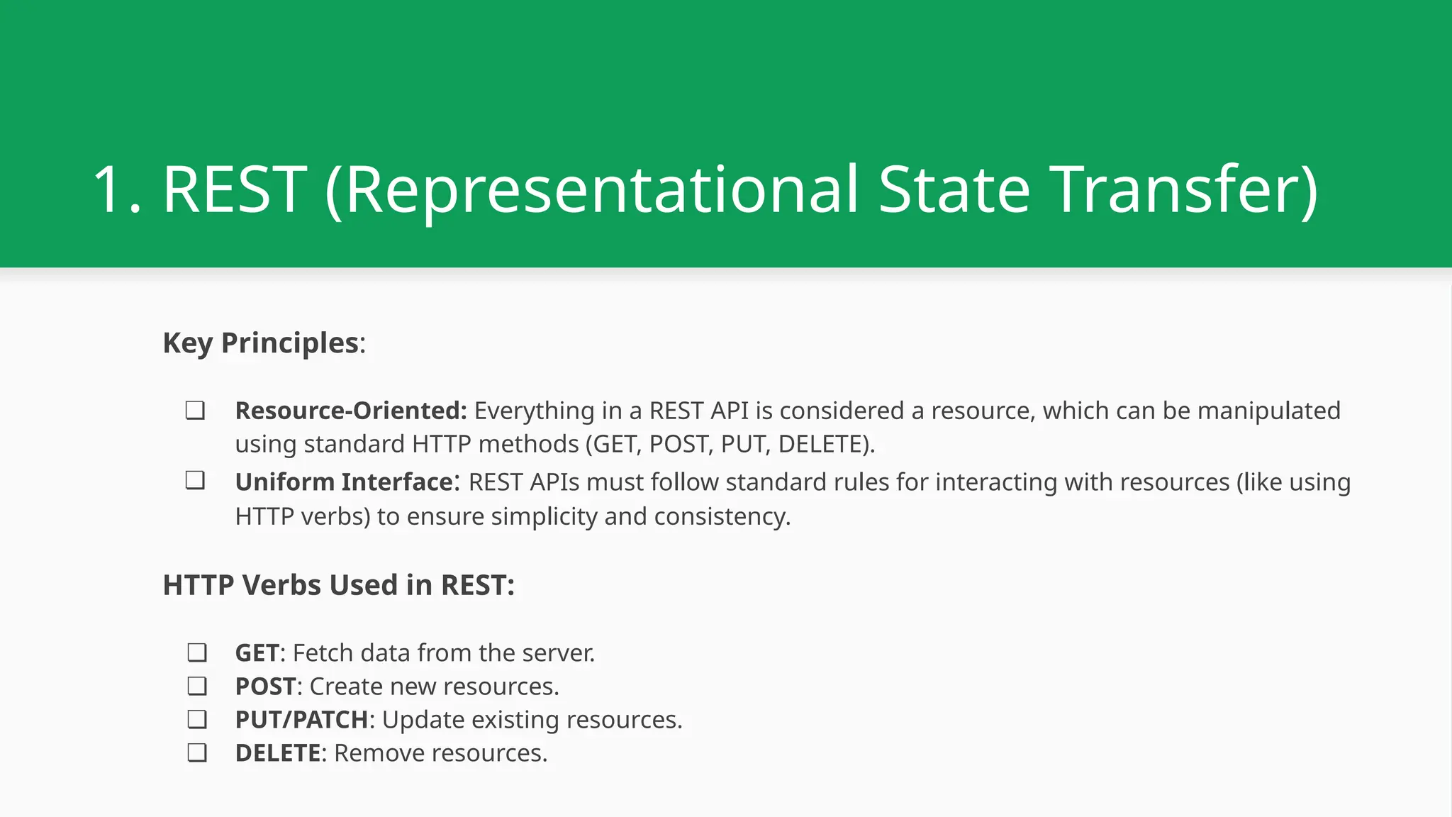 1. REST (Representational State Transfer) Key Principles: ❏ Resource-Oriented: Everything in a REST API is considered a resource, which can be manipulated using standard HTTP methods (GET, POST, PUT, DELETE). ❏ Uniform Interface: REST APIs must follow standard rules for interacting with resources (like using HTTP verbs) to ensure simplicity and consistency. HTTP Verbs Used in REST: ❏ GET: Fetch data from the server. ❏ POST: Create new resources. ❏ PUT/PATCH: Update existing resources. ❏ DELETE: Remove resources. 