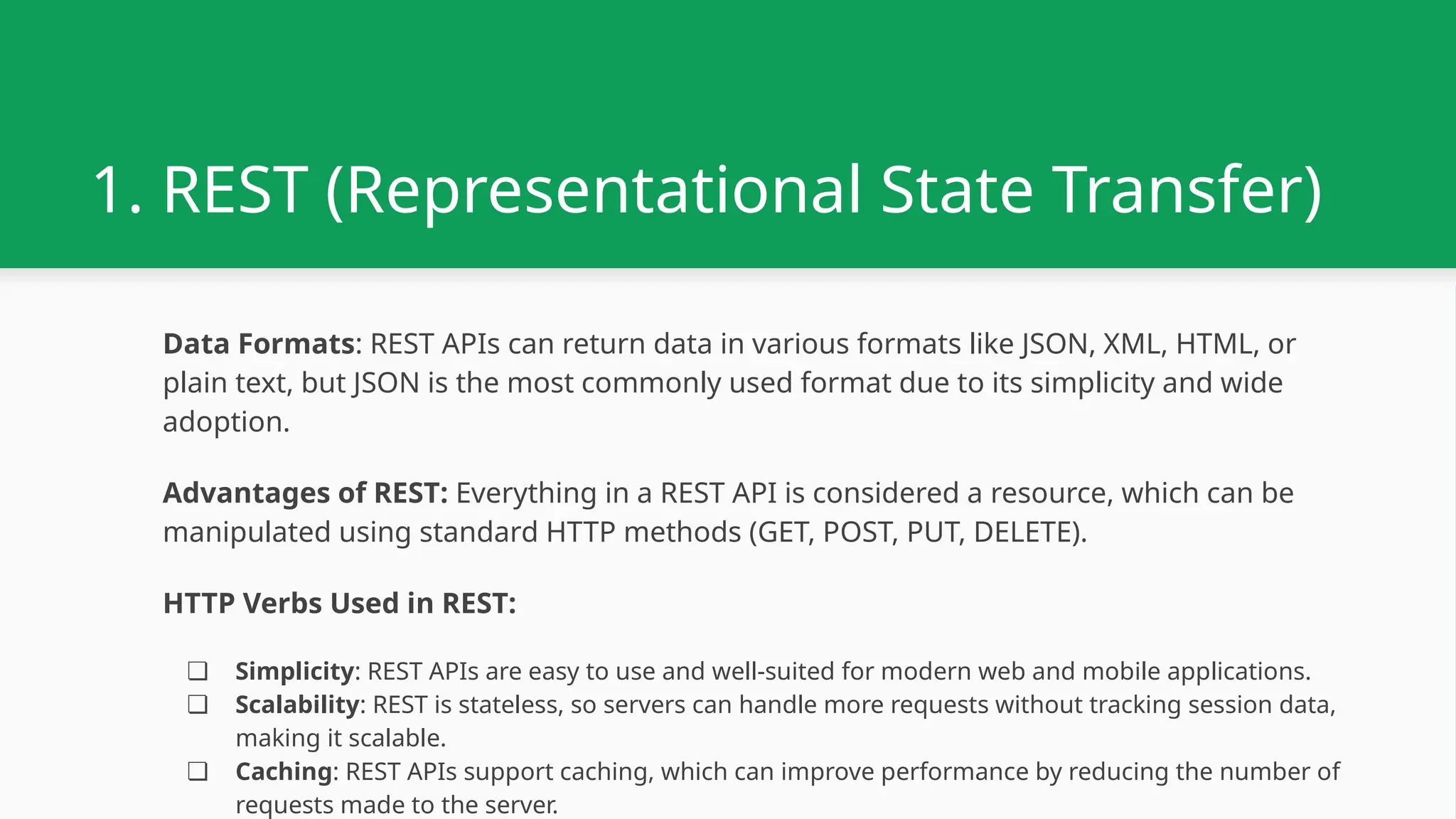 1. REST (Representational State Transfer) Data Formats: REST APIs can return data in various formats like JSON, XML, HTML, or plain text, but JSON is the most commonly used format due to its simplicity and wide adoption. Advantages of REST: Everything in a REST API is considered a resource, which can be manipulated using standard HTTP methods (GET, POST, PUT, DELETE). HTTP Verbs Used in REST: ❏ Simplicity: REST APIs are easy to use and well-suited for modern web and mobile applications. ❏ Scalability: REST is stateless, so servers can handle more requests without tracking session data, making it scalable. ❏ Caching: REST APIs support caching, which can improve performance by reducing the number of requests made to the server. 