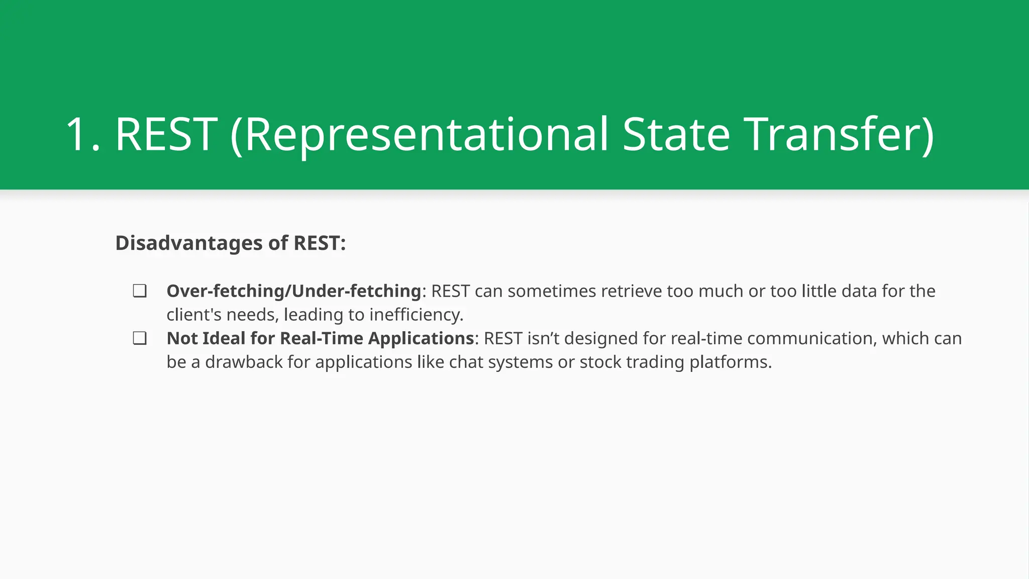 1. REST (Representational State Transfer) Disadvantages of REST: ❏ Over-fetching/Under-fetching: REST can sometimes retrieve too much or too little data for the client's needs, leading to inefficiency. ❏ Not Ideal for Real-Time Applications: REST isn’t designed for real-time communication, which can be a drawback for applications like chat systems or stock trading platforms. 