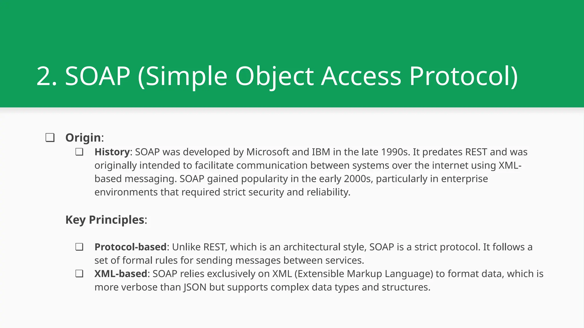 2. SOAP (Simple Object Access Protocol) ❏ Origin: ❏ History: SOAP was developed by Microsoft and IBM in the late 1990s. It predates REST and was originally intended to facilitate communication between systems over the internet using XML- based messaging. SOAP gained popularity in the early 2000s, particularly in enterprise environments that required strict security and reliability. Key Principles: ❏ Protocol-based: Unlike REST, which is an architectural style, SOAP is a strict protocol. It follows a set of formal rules for sending messages between services. ❏ XML-based: SOAP relies exclusively on XML (Extensible Markup Language) to format data, which is more verbose than JSON but supports complex data types and structures. 
