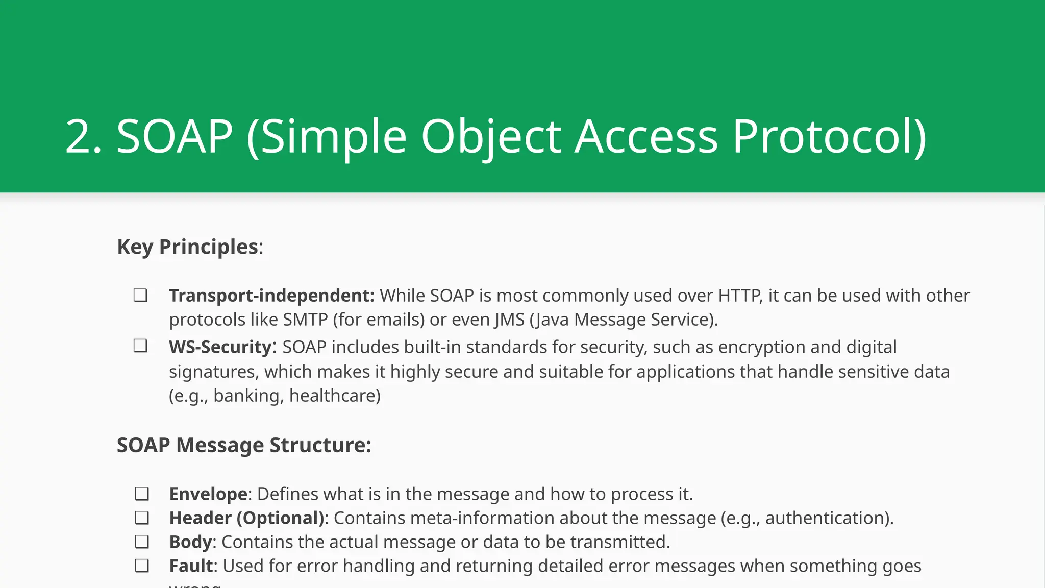 2. SOAP (Simple Object Access Protocol) Key Principles: ❏ Transport-independent: While SOAP is most commonly used over HTTP, it can be used with other protocols like SMTP (for emails) or even JMS (Java Message Service). ❏ WS-Security: SOAP includes built-in standards for security, such as encryption and digital signatures, which makes it highly secure and suitable for applications that handle sensitive data (e.g., banking, healthcare) SOAP Message Structure: ❏ Envelope: Defines what is in the message and how to process it. ❏ Header (Optional): Contains meta-information about the message (e.g., authentication). ❏ Body: Contains the actual message or data to be transmitted. ❏ Fault: Used for error handling and returning detailed error messages when something goes 