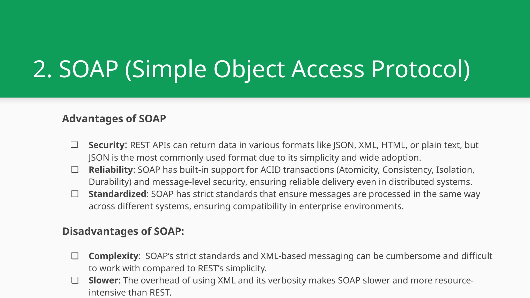 2. SOAP (Simple Object Access Protocol) Advantages of SOAP ❏ Security: REST APIs can return data in various formats like JSON, XML, HTML, or plain text, but JSON is the most commonly used format due to its simplicity and wide adoption. ❏ Reliability: SOAP has built-in support for ACID transactions (Atomicity, Consistency, Isolation, Durability) and message-level security, ensuring reliable delivery even in distributed systems. ❏ Standardized: SOAP has strict standards that ensure messages are processed in the same way across different systems, ensuring compatibility in enterprise environments. Disadvantages of SOAP: ❏ Complexity: SOAP’s strict standards and XML-based messaging can be cumbersome and difficult to work with compared to REST’s simplicity. ❏ Slower: The overhead of using XML and its verbosity makes SOAP slower and more resource- intensive than REST. 