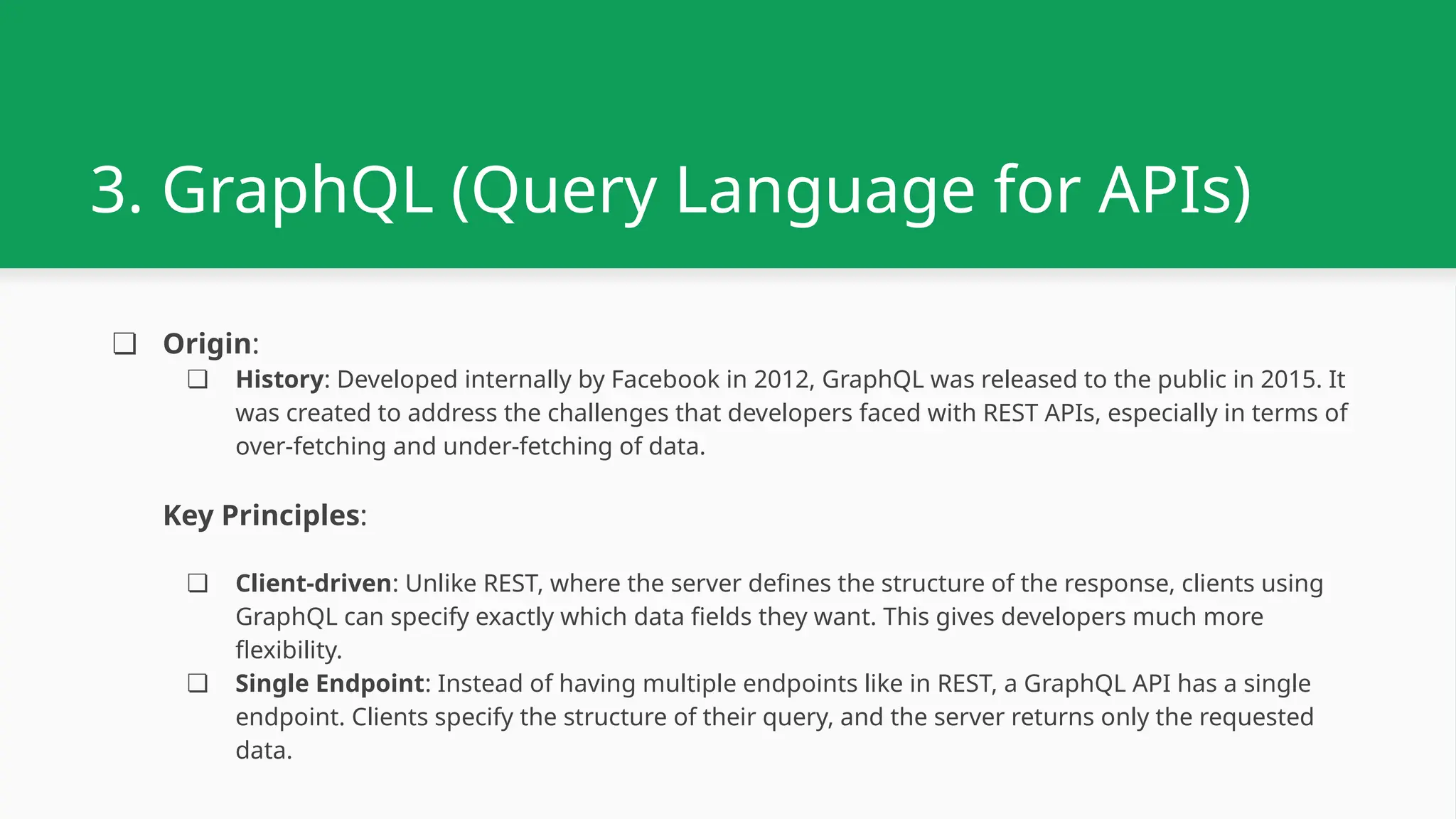 3. GraphQL (Query Language for APIs) ❏ Origin: ❏ History: Developed internally by Facebook in 2012, GraphQL was released to the public in 2015. It was created to address the challenges that developers faced with REST APIs, especially in terms of over-fetching and under-fetching of data. Key Principles: ❏ Client-driven: Unlike REST, where the server defines the structure of the response, clients using GraphQL can specify exactly which data fields they want. This gives developers much more flexibility. ❏ Single Endpoint: Instead of having multiple endpoints like in REST, a GraphQL API has a single endpoint. Clients specify the structure of their query, and the server returns only the requested data. 