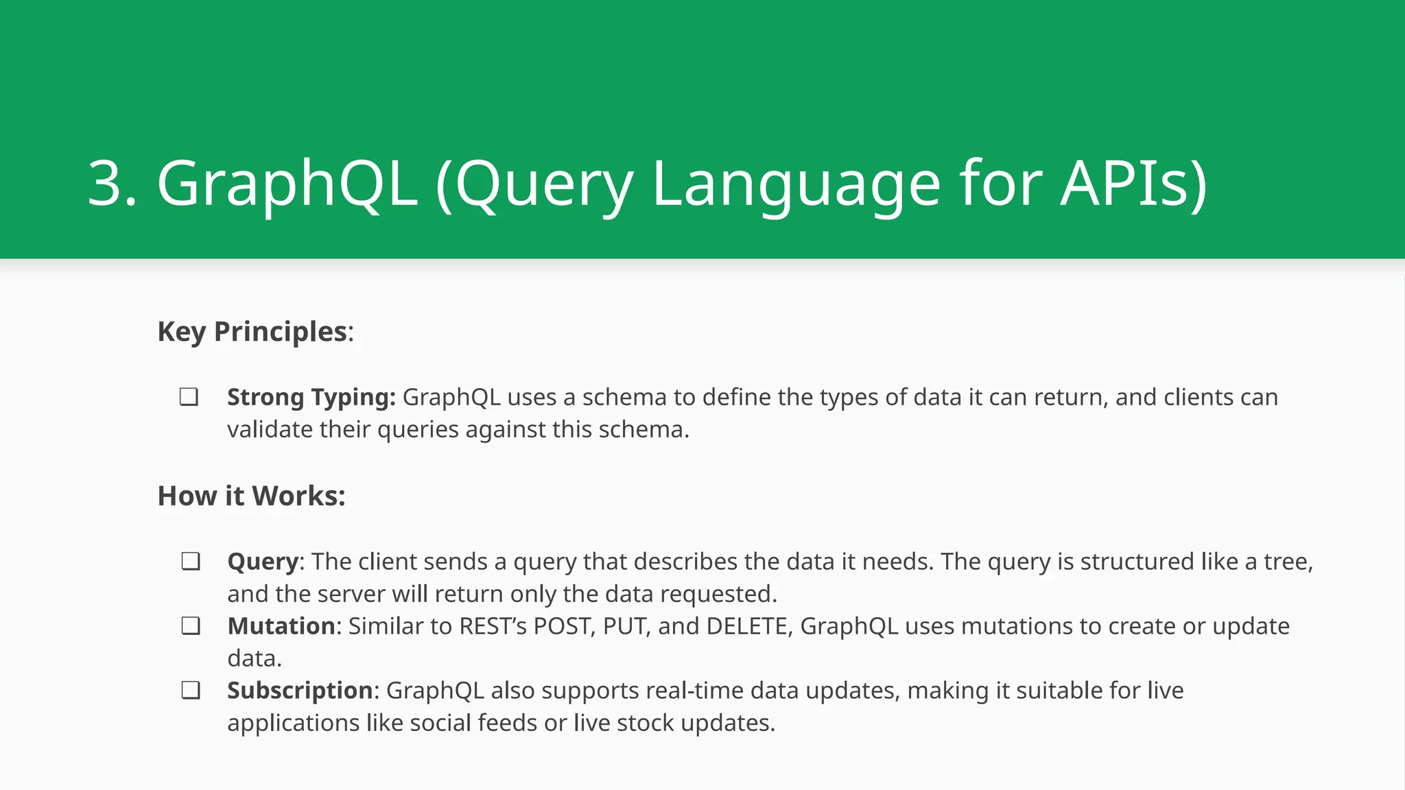 3. GraphQL (Query Language for APIs) Key Principles: ❏ Strong Typing: GraphQL uses a schema to define the types of data it can return, and clients can validate their queries against this schema. How it Works: ❏ Query: The client sends a query that describes the data it needs. The query is structured like a tree, and the server will return only the data requested. ❏ Mutation: Similar to REST’s POST, PUT, and DELETE, GraphQL uses mutations to create or update data. ❏ Subscription: GraphQL also supports real-time data updates, making it suitable for live applications like social feeds or live stock updates. 