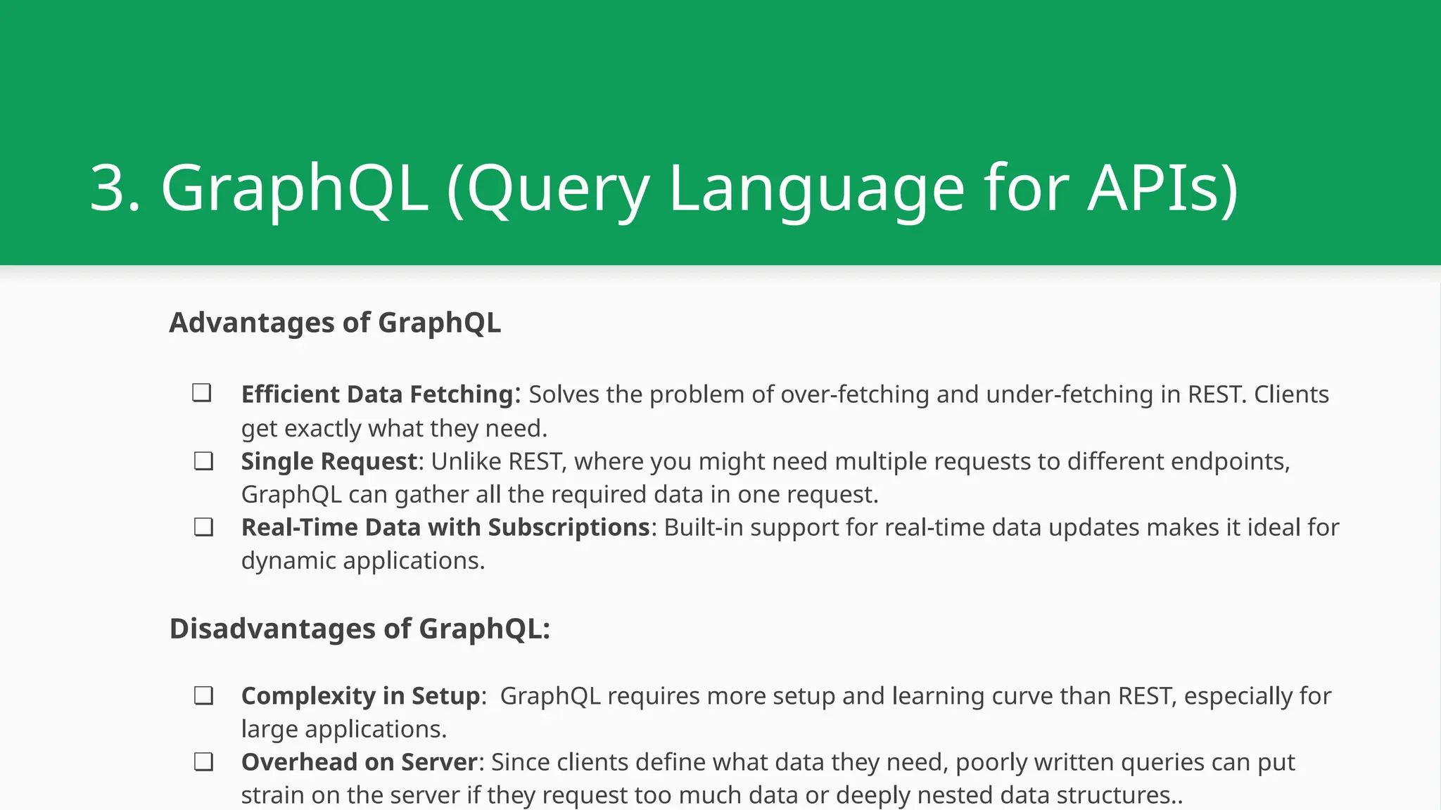 3. GraphQL (Query Language for APIs) Advantages of GraphQL ❏ Efficient Data Fetching: Solves the problem of over-fetching and under-fetching in REST. Clients get exactly what they need. ❏ Single Request: Unlike REST, where you might need multiple requests to different endpoints, GraphQL can gather all the required data in one request. ❏ Real-Time Data with Subscriptions: Built-in support for real-time data updates makes it ideal for dynamic applications. Disadvantages of GraphQL: ❏ Complexity in Setup: GraphQL requires more setup and learning curve than REST, especially for large applications. ❏ Overhead on Server: Since clients define what data they need, poorly written queries can put strain on the server if they request too much data or deeply nested data structures.. 