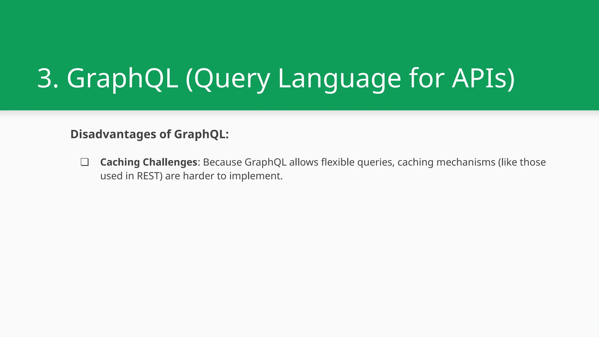 3. GraphQL (Query Language for APIs) Disadvantages of GraphQL: ❏ Caching Challenges: Because GraphQL allows flexible queries, caching mechanisms (like those used in REST) are harder to implement. 