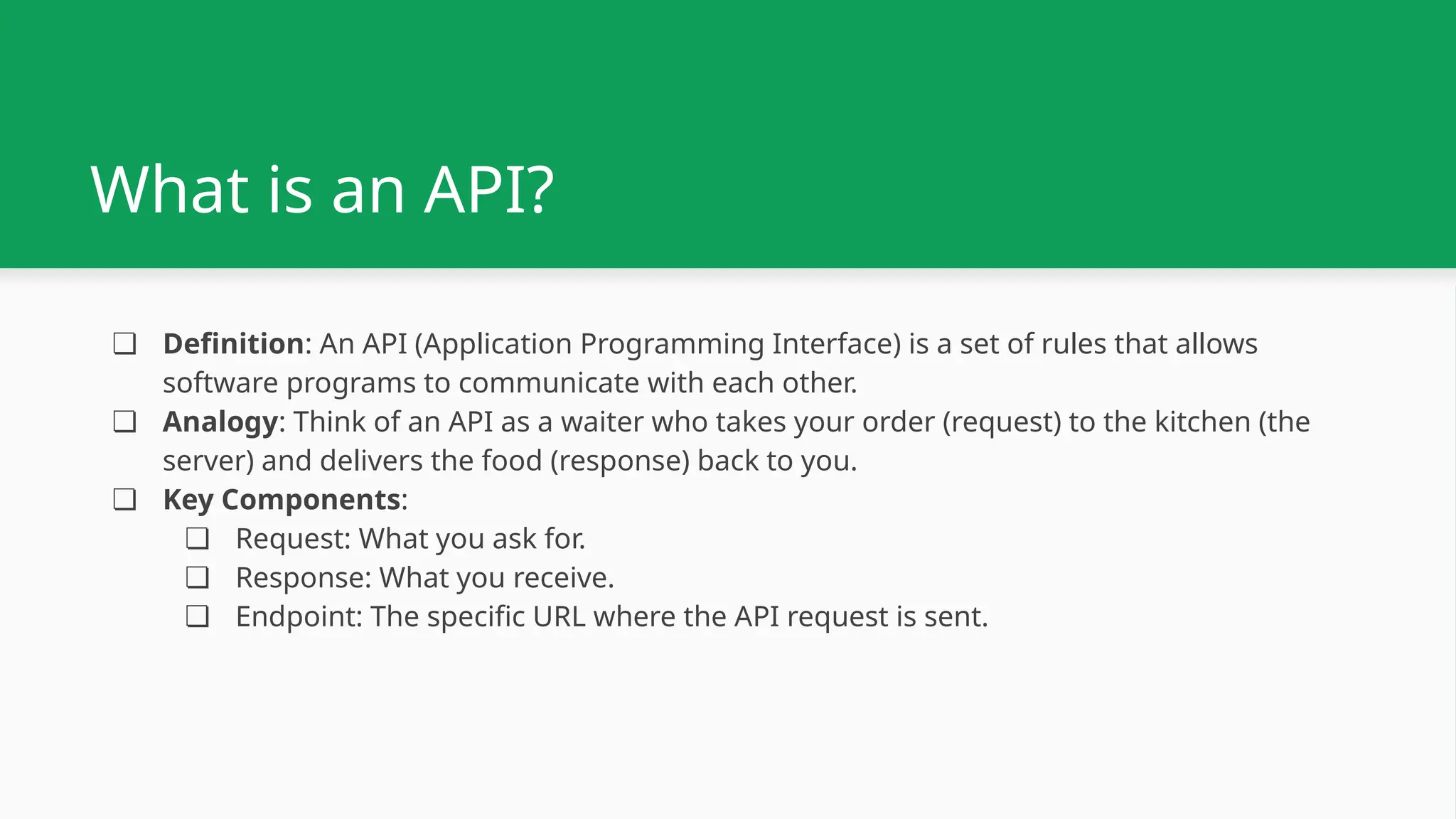 What is an API? ❏ Definition: An API (Application Programming Interface) is a set of rules that allows software programs to communicate with each other. ❏ Analogy: Think of an API as a waiter who takes your order (request) to the kitchen (the server) and delivers the food (response) back to you. ❏ Key Components: ❏ Request: What you ask for. ❏ Response: What you receive. ❏ Endpoint: The specific URL where the API request is sent. 