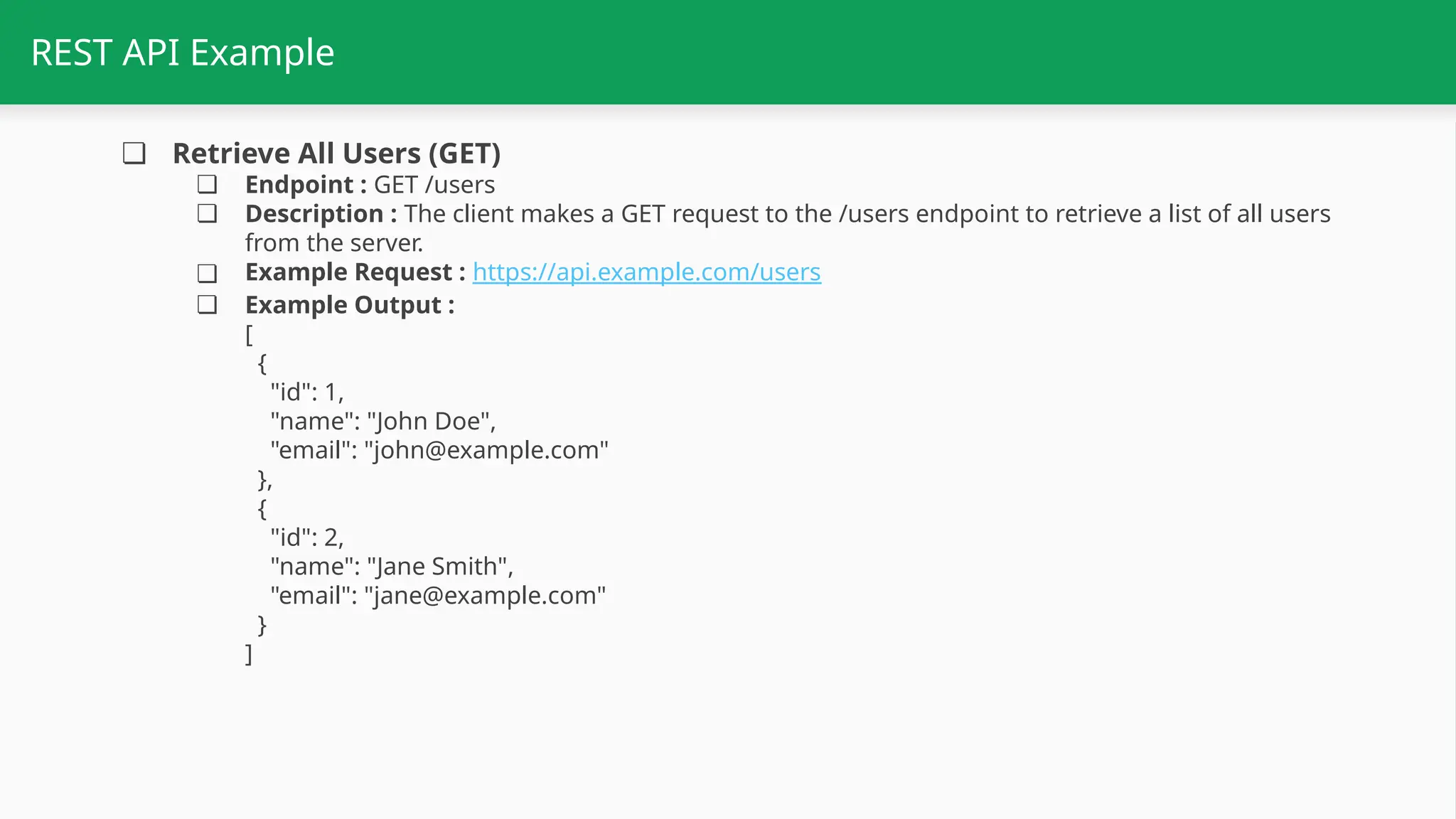 REST API Example ❏ Retrieve All Users (GET) ❏ Endpoint : GET /users ❏ Description : The client makes a GET request to the /users endpoint to retrieve a list of all users from the server. ❏ Example Request : https://api.example.com/users ❏ Example Output : [ { "id": 1, "name": "John Doe", "email": "john@example.com" }, { "id": 2, "name": "Jane Smith", "email": "jane@example.com" } ] 