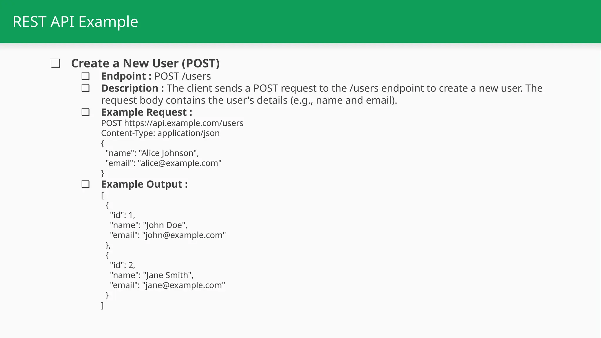 REST API Example ❏ Create a New User (POST) ❏ Endpoint : POST /users ❏ Description : The client sends a POST request to the /users endpoint to create a new user. The request body contains the user's details (e.g., name and email). ❏ Example Request : POST https://api.example.com/users Content-Type: application/json { "name": "Alice Johnson", "email": "alice@example.com" } ❏ Example Output : [ { "id": 1, "name": "John Doe", "email": "john@example.com" }, { "id": 2, "name": "Jane Smith", "email": "jane@example.com" } ] 