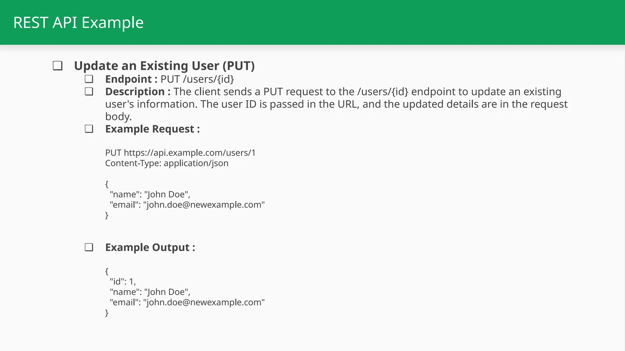 REST API Example ❏ Update an Existing User (PUT) ❏ Endpoint : PUT /users/{id} ❏ Description : The client sends a PUT request to the /users/{id} endpoint to update an existing user's information. The user ID is passed in the URL, and the updated details are in the request body. ❏ Example Request : PUT https://api.example.com/users/1 Content-Type: application/json { "name": "John Doe", "email": "john.doe@newexample.com" } ❏ Example Output : { "id": 1, "name": "John Doe", "email": "john.doe@newexample.com" } 