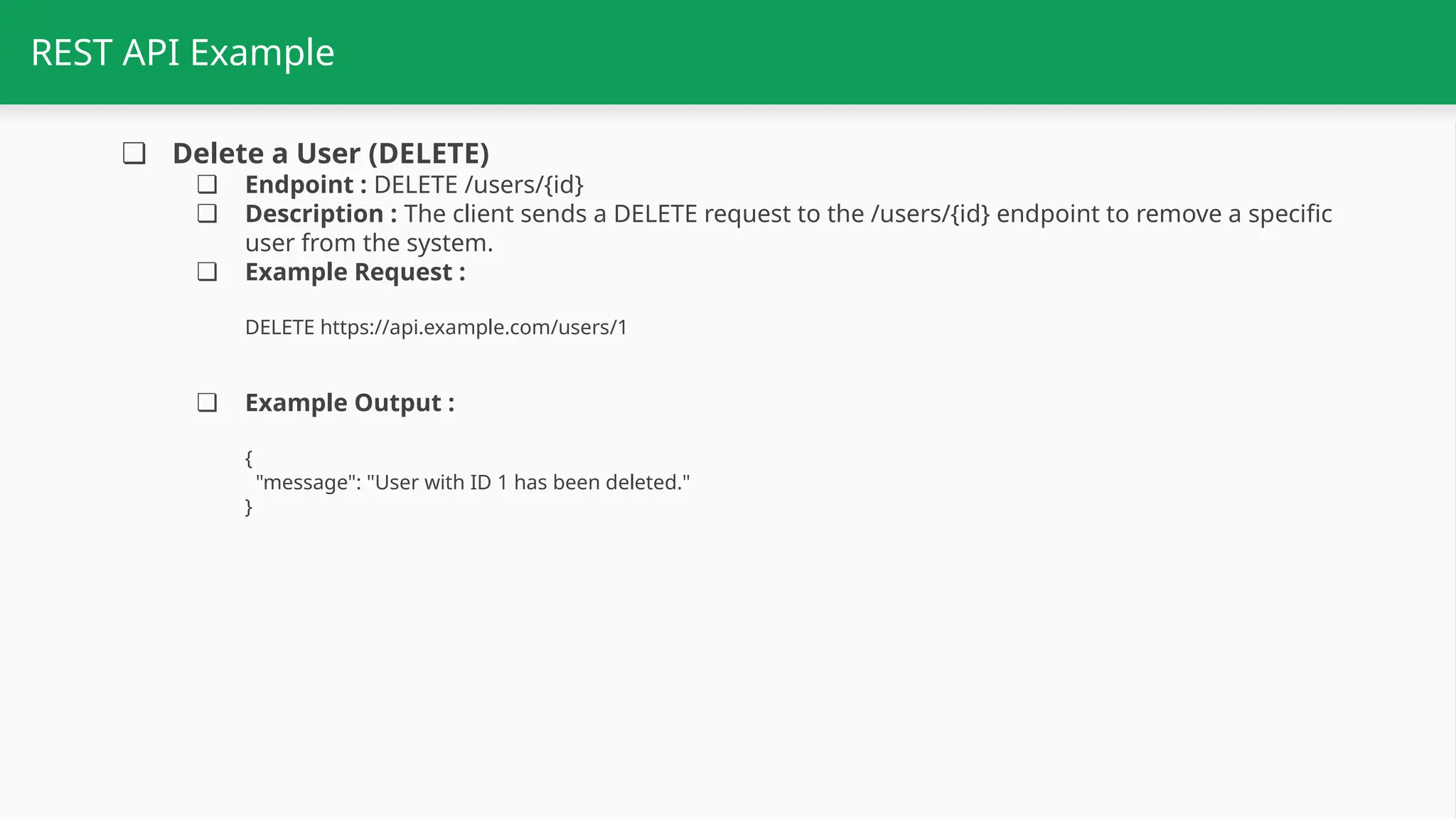 REST API Example ❏ Delete a User (DELETE) ❏ Endpoint : DELETE /users/{id} ❏ Description : The client sends a DELETE request to the /users/{id} endpoint to remove a specific user from the system. ❏ Example Request : DELETE https://api.example.com/users/1 ❏ Example Output : { "message": "User with ID 1 has been deleted." } 