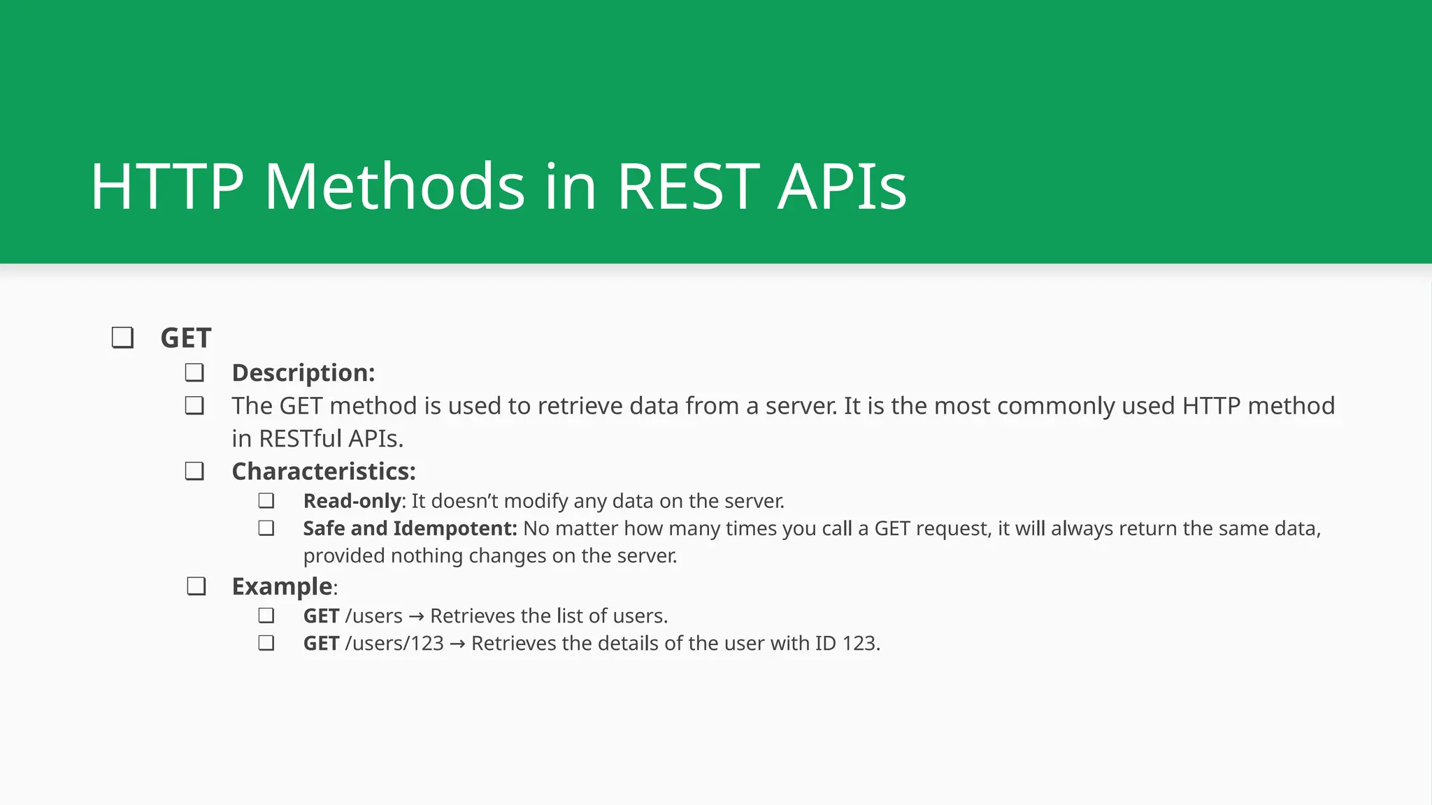 ❏ GET ❏ Description: ❏ The GET method is used to retrieve data from a server. It is the most commonly used HTTP method in RESTful APIs. ❏ Characteristics: ❏ Read-only: It doesn’t modify any data on the server. ❏ Safe and Idempotent: No matter how many times you call a GET request, it will always return the same data, provided nothing changes on the server. ❏ Example: ❏ GET /users Retrieves the list of users. → ❏ GET /users/123 Retrieves the details of the user with ID 123. → HTTP Methods in REST APIs 