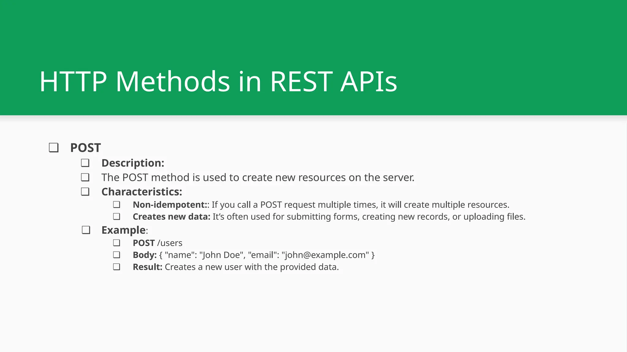 ❏ POST ❏ Description: ❏ The POST method is used to create new resources on the server. ❏ Characteristics: ❏ Non-idempotent:: If you call a POST request multiple times, it will create multiple resources. ❏ Creates new data: It’s often used for submitting forms, creating new records, or uploading files. ❏ Example: ❏ POST /users ❏ Body: { "name": "John Doe", "email": "john@example.com" } ❏ Result: Creates a new user with the provided data. HTTP Methods in REST APIs 