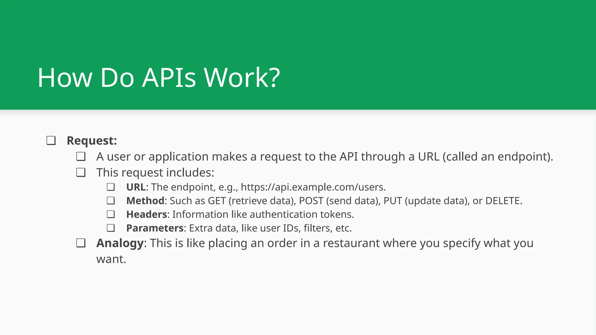 How Do APIs Work? ❏ Request: ❏ A user or application makes a request to the API through a URL (called an endpoint). ❏ This request includes: ❏ URL: The endpoint, e.g., https://api.example.com/users. ❏ Method: Such as GET (retrieve data), POST (send data), PUT (update data), or DELETE. ❏ Headers: Information like authentication tokens. ❏ Parameters: Extra data, like user IDs, filters, etc. ❏ Analogy: This is like placing an order in a restaurant where you specify what you want. 