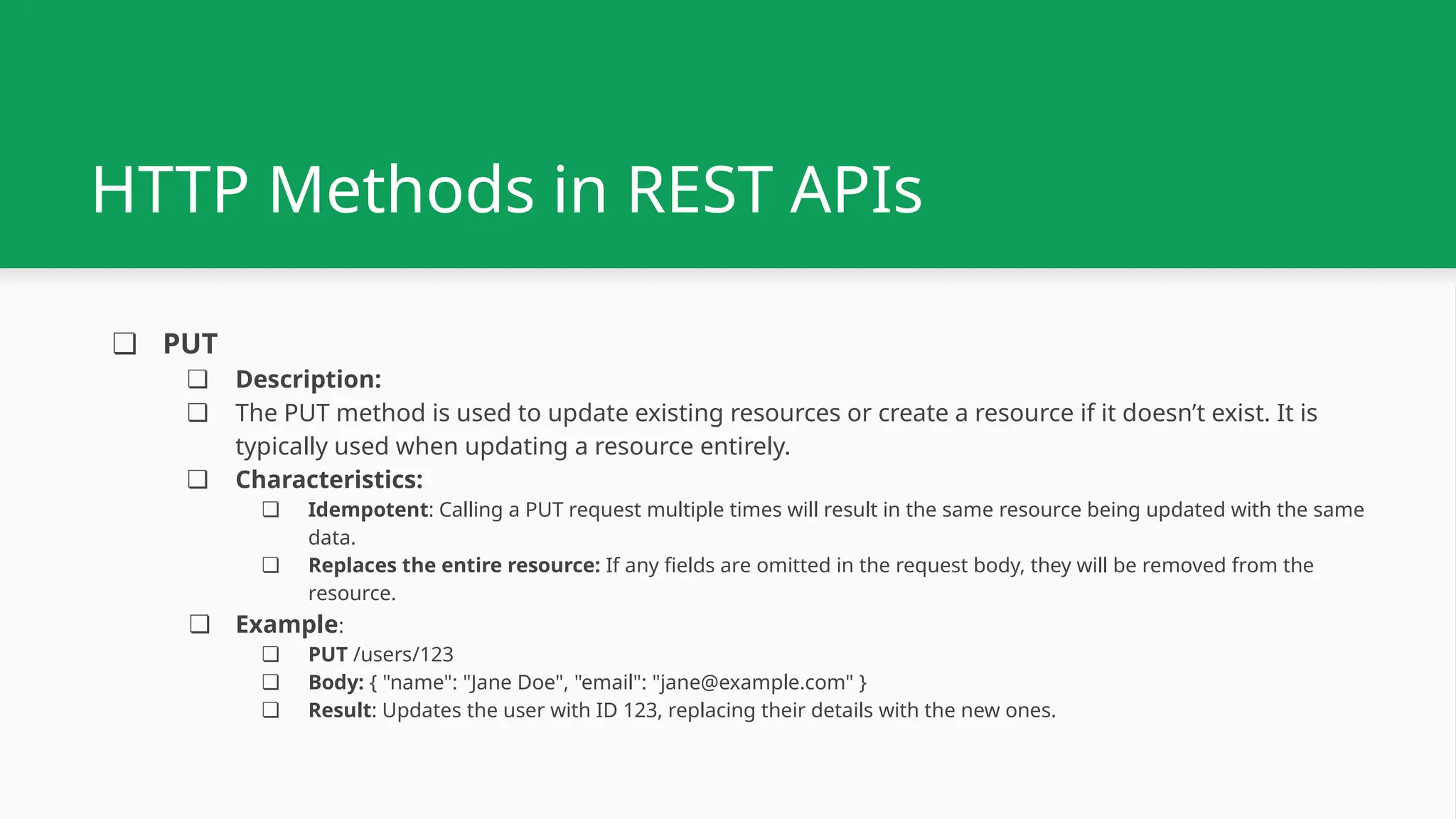 ❏ PUT ❏ Description: ❏ The PUT method is used to update existing resources or create a resource if it doesn’t exist. It is typically used when updating a resource entirely. ❏ Characteristics: ❏ Idempotent: Calling a PUT request multiple times will result in the same resource being updated with the same data. ❏ Replaces the entire resource: If any fields are omitted in the request body, they will be removed from the resource. ❏ Example: ❏ PUT /users/123 ❏ Body: { "name": "Jane Doe", "email": "jane@example.com" } ❏ Result: Updates the user with ID 123, replacing their details with the new ones. HTTP Methods in REST APIs 