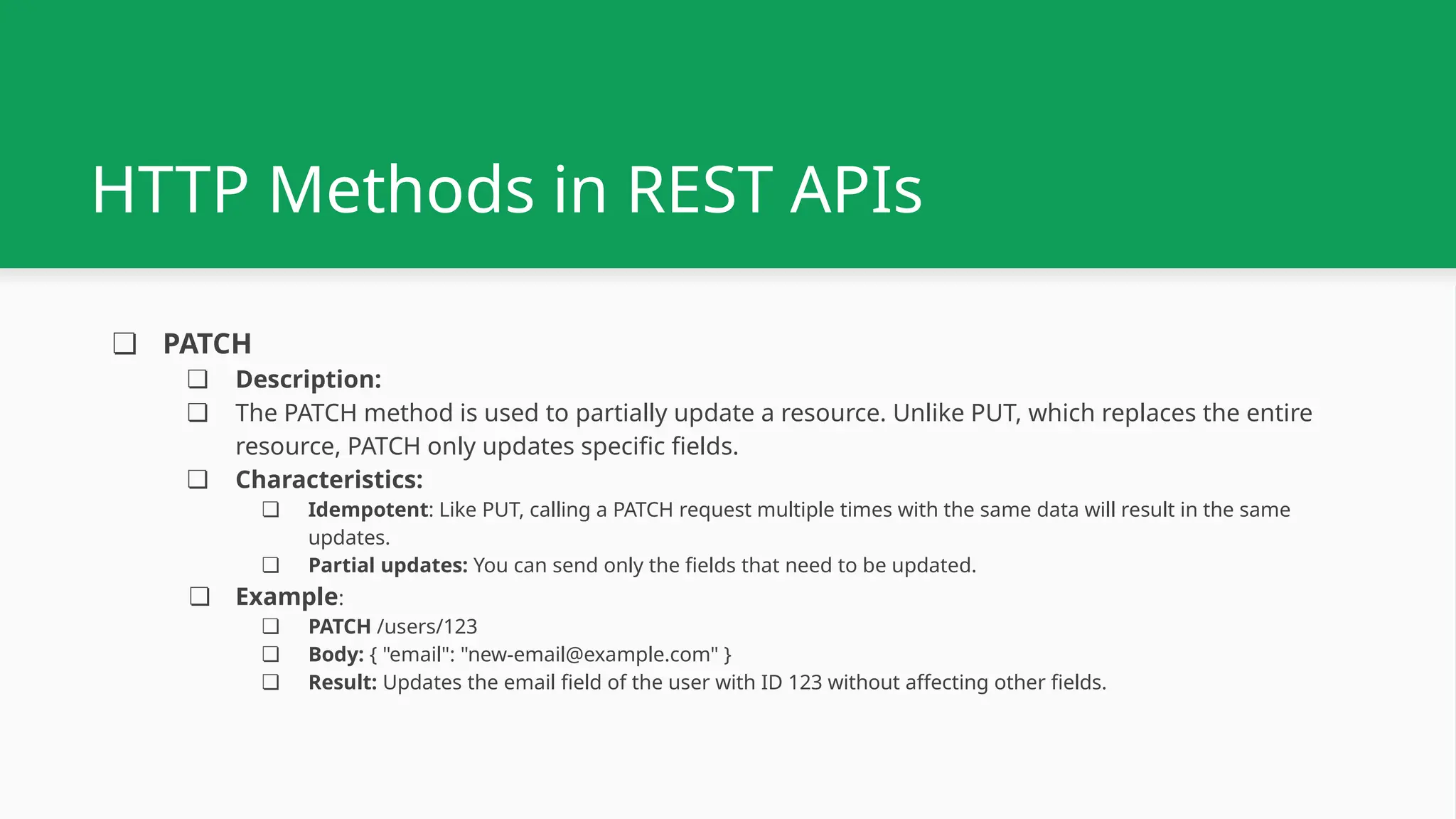 ❏ PATCH ❏ Description: ❏ The PATCH method is used to partially update a resource. Unlike PUT, which replaces the entire resource, PATCH only updates specific fields. ❏ Characteristics: ❏ Idempotent: Like PUT, calling a PATCH request multiple times with the same data will result in the same updates. ❏ Partial updates: You can send only the fields that need to be updated. ❏ Example: ❏ PATCH /users/123 ❏ Body: { "email": "new-email@example.com" } ❏ Result: Updates the email field of the user with ID 123 without affecting other fields. HTTP Methods in REST APIs 