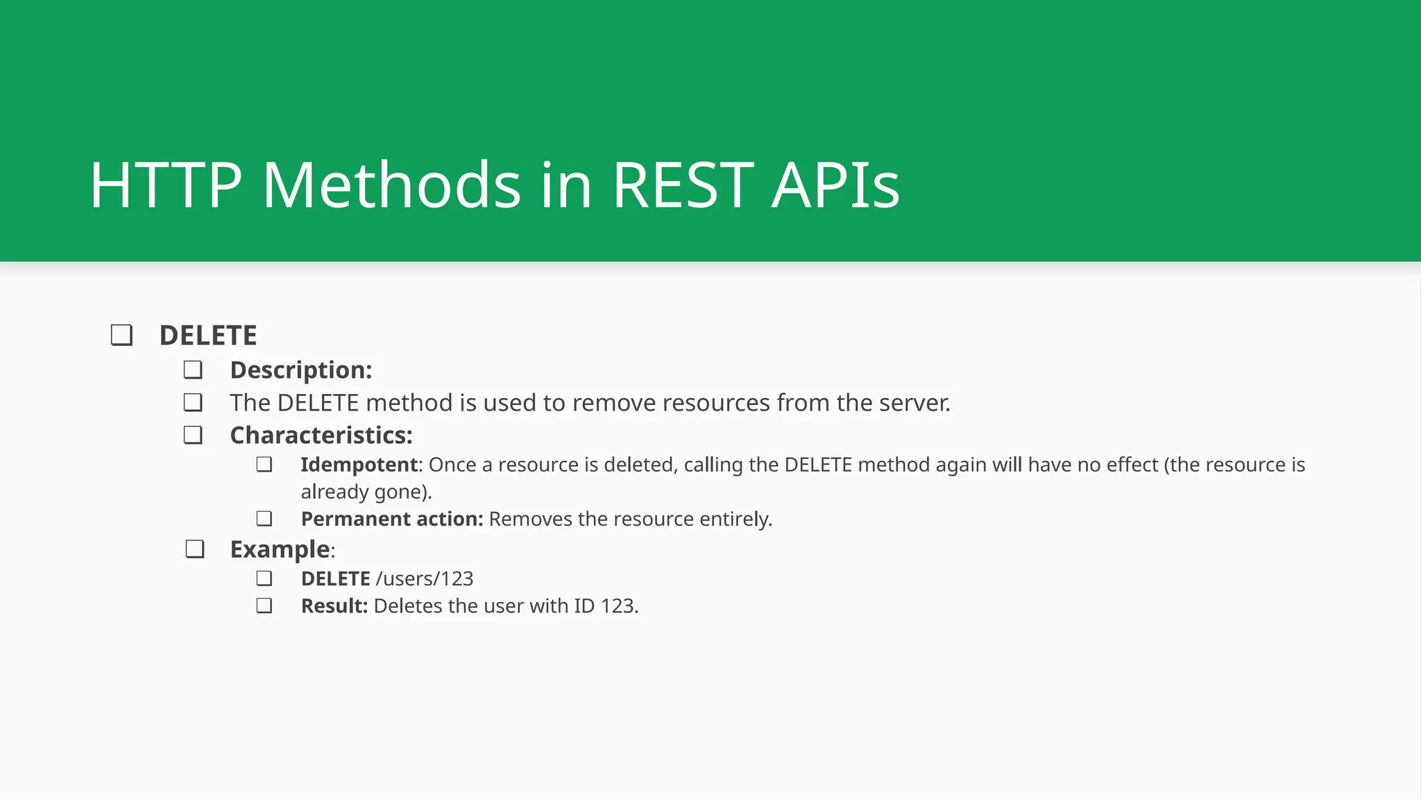 ❏ DELETE ❏ Description: ❏ The DELETE method is used to remove resources from the server. ❏ Characteristics: ❏ Idempotent: Once a resource is deleted, calling the DELETE method again will have no effect (the resource is already gone). ❏ Permanent action: Removes the resource entirely. ❏ Example: ❏ DELETE /users/123 ❏ Result: Deletes the user with ID 123. HTTP Methods in REST APIs 
