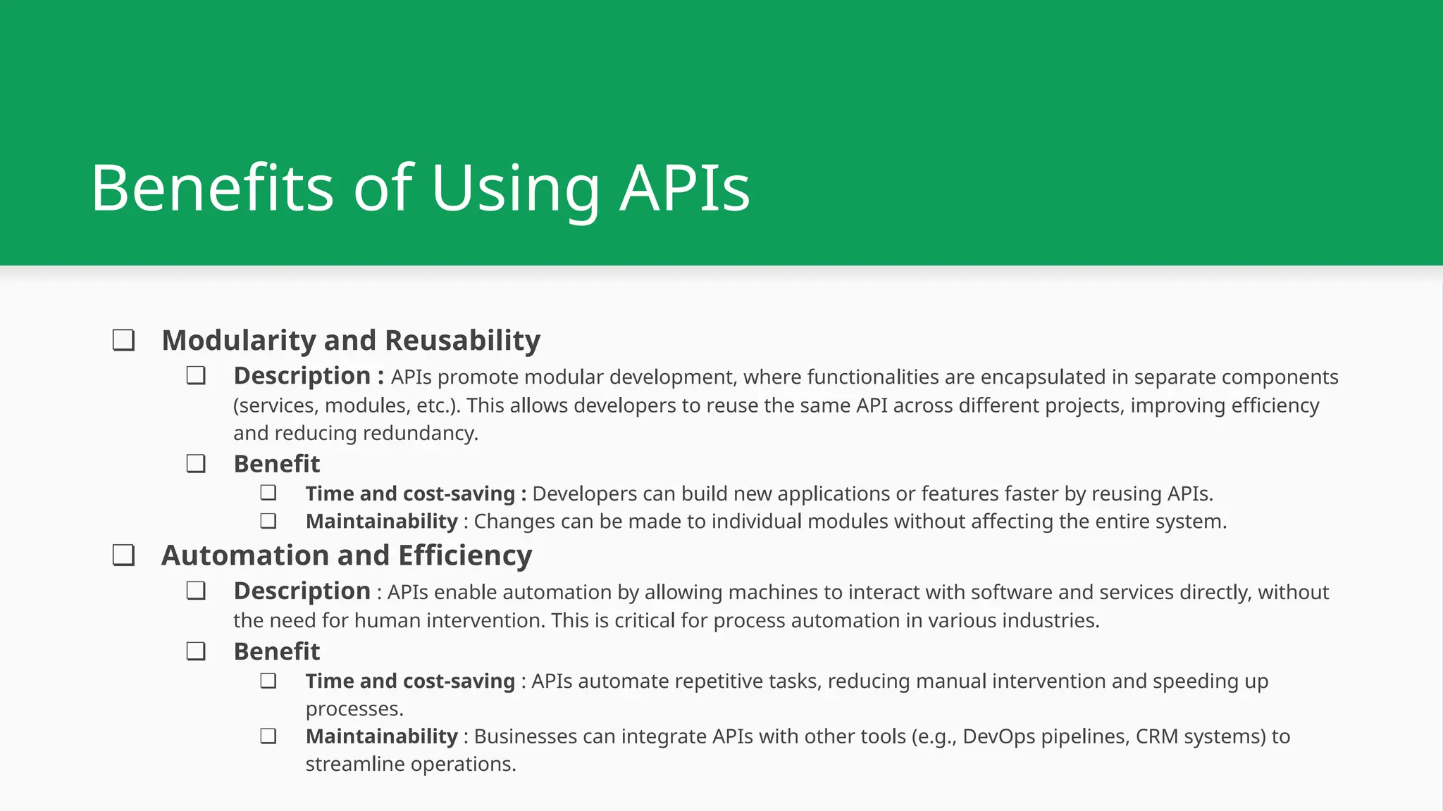 Benefits of Using APIs ❏ Modularity and Reusability ❏ Description : APIs promote modular development, where functionalities are encapsulated in separate components (services, modules, etc.). This allows developers to reuse the same API across different projects, improving efficiency and reducing redundancy. ❏ Benefit ❏ Time and cost-saving : Developers can build new applications or features faster by reusing APIs. ❏ Maintainability : Changes can be made to individual modules without affecting the entire system. ❏ Automation and Efficiency ❏ Description : APIs enable automation by allowing machines to interact with software and services directly, without the need for human intervention. This is critical for process automation in various industries. ❏ Benefit ❏ Time and cost-saving : APIs automate repetitive tasks, reducing manual intervention and speeding up processes. ❏ Maintainability : Businesses can integrate APIs with other tools (e.g., DevOps pipelines, CRM systems) to streamline operations. 