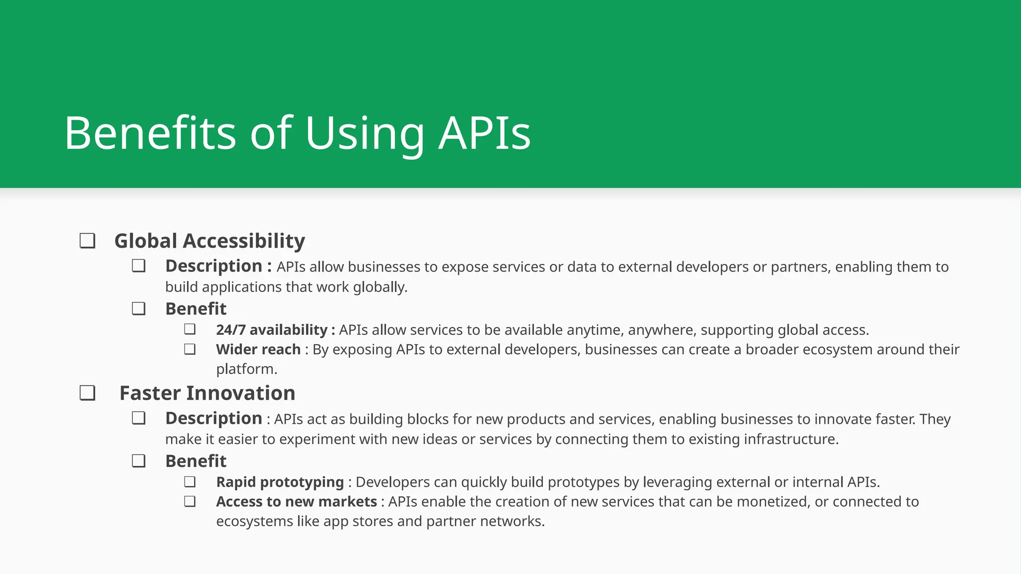 Benefits of Using APIs ❏ Global Accessibility ❏ Description : APIs allow businesses to expose services or data to external developers or partners, enabling them to build applications that work globally. ❏ Benefit ❏ 24/7 availability : APIs allow services to be available anytime, anywhere, supporting global access. ❏ Wider reach : By exposing APIs to external developers, businesses can create a broader ecosystem around their platform. ❏ Faster Innovation ❏ Description : APIs act as building blocks for new products and services, enabling businesses to innovate faster. They make it easier to experiment with new ideas or services by connecting them to existing infrastructure. ❏ Benefit ❏ Rapid prototyping : Developers can quickly build prototypes by leveraging external or internal APIs. ❏ Access to new markets : APIs enable the creation of new services that can be monetized, or connected to ecosystems like app stores and partner networks. 