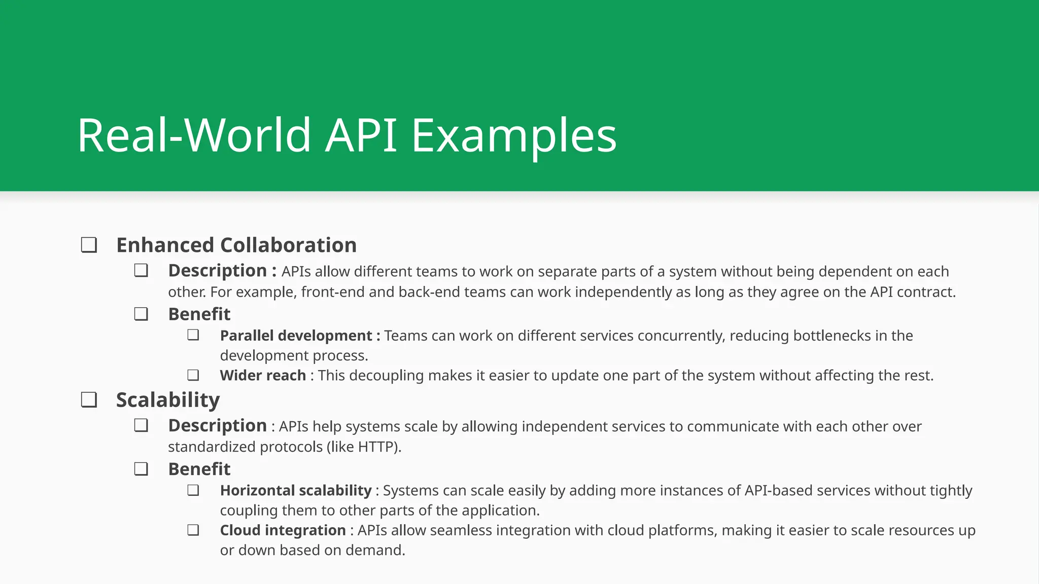 Real-World API Examples ❏ Enhanced Collaboration ❏ Description : APIs allow different teams to work on separate parts of a system without being dependent on each other. For example, front-end and back-end teams can work independently as long as they agree on the API contract. ❏ Benefit ❏ Parallel development : Teams can work on different services concurrently, reducing bottlenecks in the development process. ❏ Wider reach : This decoupling makes it easier to update one part of the system without affecting the rest. ❏ Scalability ❏ Description : APIs help systems scale by allowing independent services to communicate with each other over standardized protocols (like HTTP). ❏ Benefit ❏ Horizontal scalability : Systems can scale easily by adding more instances of API-based services without tightly coupling them to other parts of the application. ❏ Cloud integration : APIs allow seamless integration with cloud platforms, making it easier to scale resources up or down based on demand. 