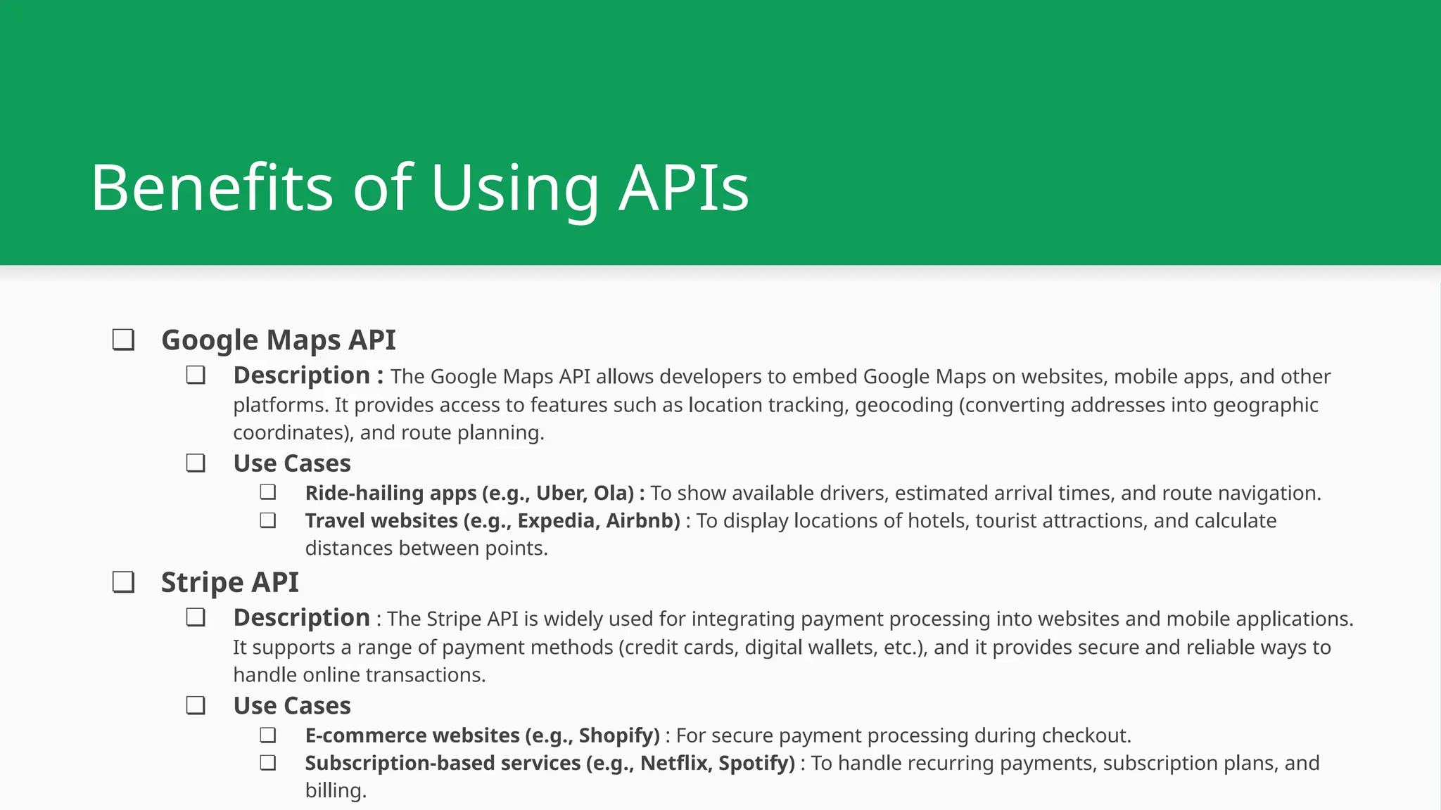 Benefits of Using APIs ❏ Google Maps API ❏ Description : The Google Maps API allows developers to embed Google Maps on websites, mobile apps, and other platforms. It provides access to features such as location tracking, geocoding (converting addresses into geographic coordinates), and route planning. ❏ Use Cases ❏ Ride-hailing apps (e.g., Uber, Ola) : To show available drivers, estimated arrival times, and route navigation. ❏ Travel websites (e.g., Expedia, Airbnb) : To display locations of hotels, tourist attractions, and calculate distances between points. ❏ Stripe API ❏ Description : The Stripe API is widely used for integrating payment processing into websites and mobile applications. It supports a range of payment methods (credit cards, digital wallets, etc.), and it provides secure and reliable ways to handle online transactions. ❏ Use Cases ❏ E-commerce websites (e.g., Shopify) : For secure payment processing during checkout. ❏ Subscription-based services (e.g., Netflix, Spotify) : To handle recurring payments, subscription plans, and billing. 