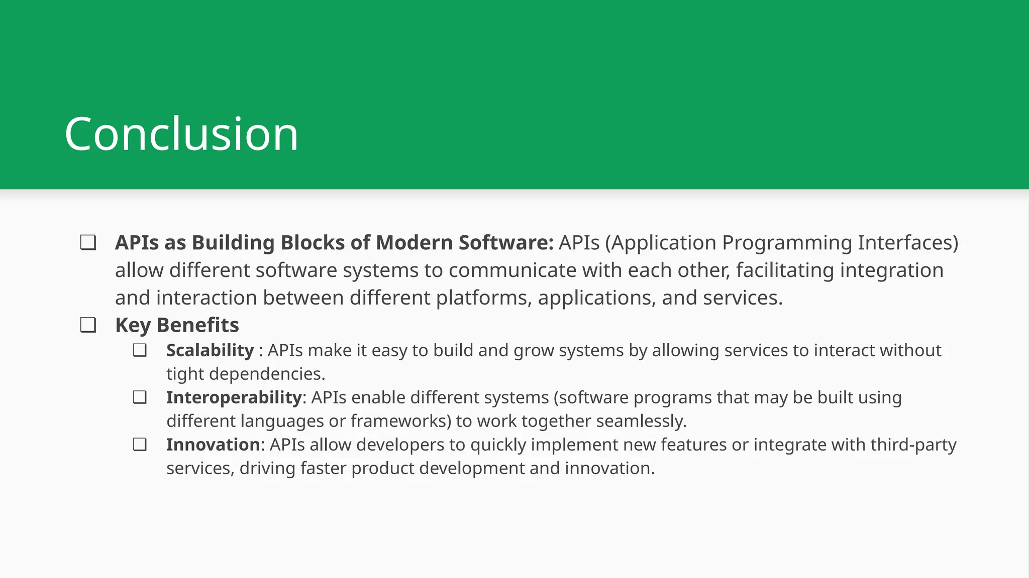 Conclusion ❏ APIs as Building Blocks of Modern Software: APIs (Application Programming Interfaces) allow different software systems to communicate with each other, facilitating integration and interaction between different platforms, applications, and services. ❏ Key Benefits ❏ Scalability : APIs make it easy to build and grow systems by allowing services to interact without tight dependencies. ❏ Interoperability: APIs enable different systems (software programs that may be built using different languages or frameworks) to work together seamlessly. ❏ Innovation: APIs allow developers to quickly implement new features or integrate with third-party services, driving faster product development and innovation. 
