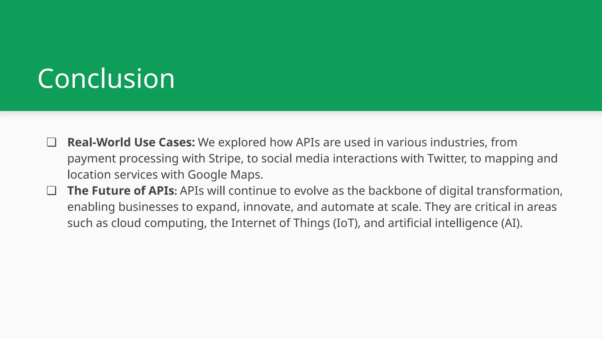 Conclusion ❏ Real-World Use Cases: We explored how APIs are used in various industries, from payment processing with Stripe, to social media interactions with Twitter, to mapping and location services with Google Maps. ❏ The Future of APIs: APIs will continue to evolve as the backbone of digital transformation, enabling businesses to expand, innovate, and automate at scale. They are critical in areas such as cloud computing, the Internet of Things (IoT), and artificial intelligence (AI). 