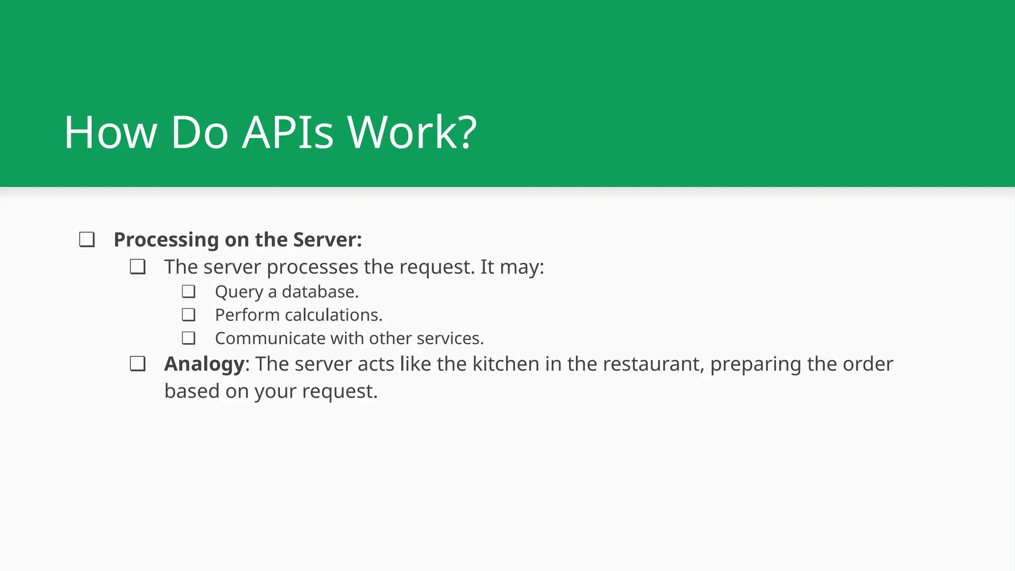 How Do APIs Work? ❏ Processing on the Server: ❏ The server processes the request. It may: ❏ Query a database. ❏ Perform calculations. ❏ Communicate with other services. ❏ Analogy: The server acts like the kitchen in the restaurant, preparing the order based on your request. 