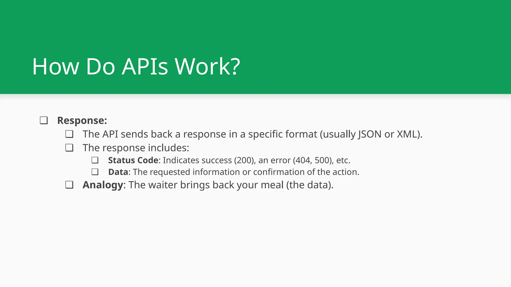 How Do APIs Work? ❏ Response: ❏ The API sends back a response in a specific format (usually JSON or XML). ❏ The response includes: ❏ Status Code: Indicates success (200), an error (404, 500), etc. ❏ Data: The requested information or confirmation of the action. ❏ Analogy: The waiter brings back your meal (the data). 