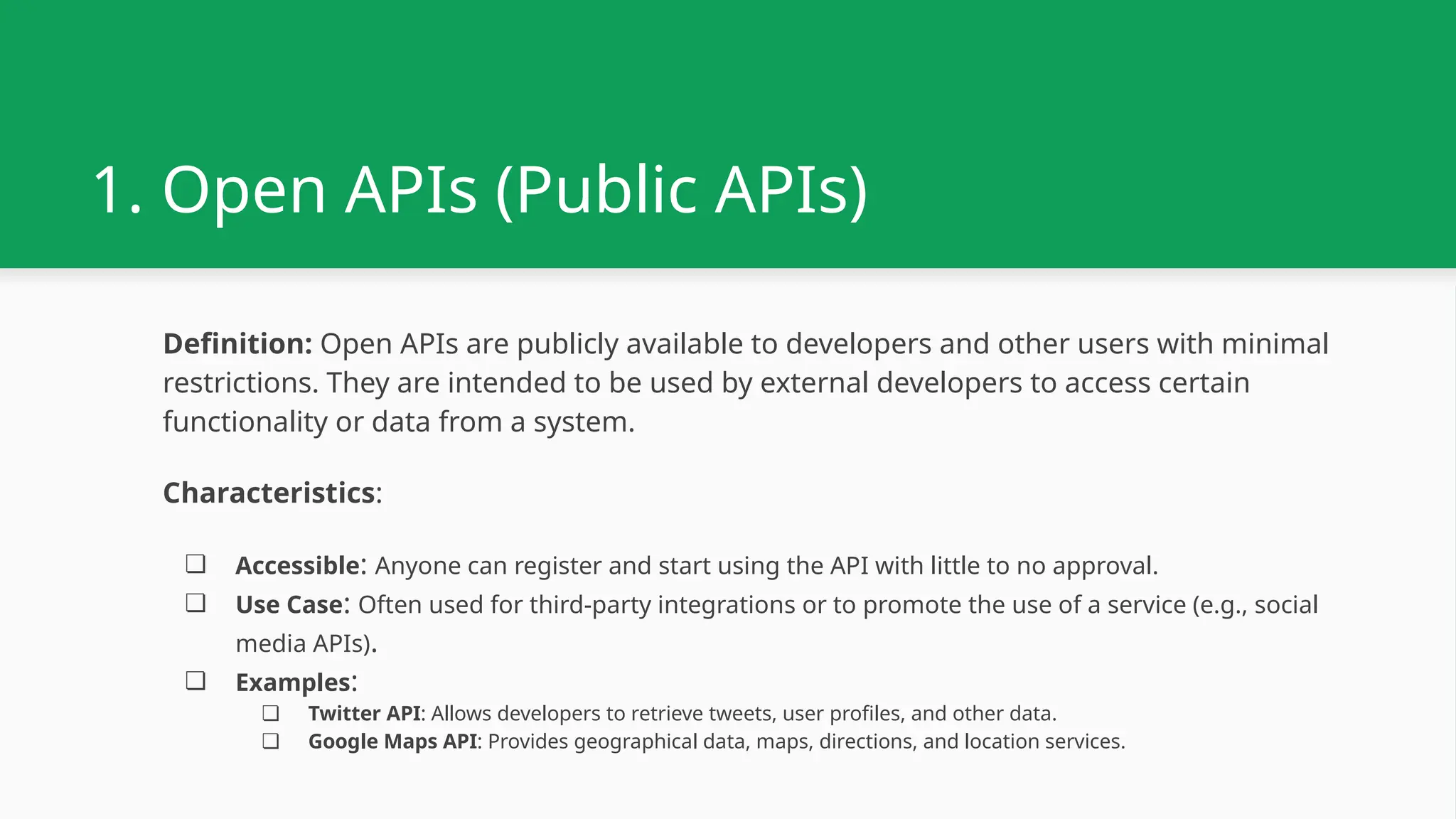 1. Open APIs (Public APIs) Definition: Open APIs are publicly available to developers and other users with minimal restrictions. They are intended to be used by external developers to access certain functionality or data from a system. Characteristics: ❏ Accessible: Anyone can register and start using the API with little to no approval. ❏ Use Case: Often used for third-party integrations or to promote the use of a service (e.g., social media APIs). ❏ Examples: ❏ Twitter API: Allows developers to retrieve tweets, user profiles, and other data. ❏ Google Maps API: Provides geographical data, maps, directions, and location services. 