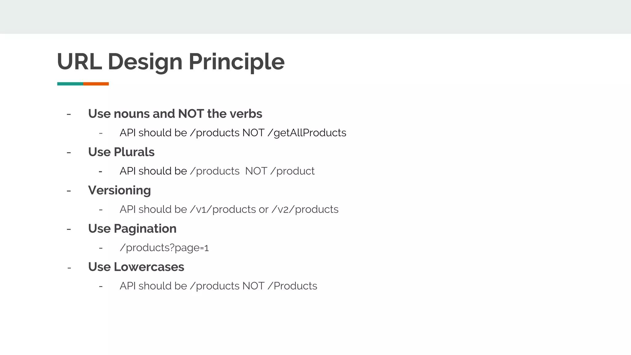 URL Design Principle - Use nouns and NOT the verbs - API should be /products NOT /getAllProducts - Use Plurals - API should be /products NOT /product - Versioning - API should be /v1/products or /v2/products - Use Pagination - /products?page=1 - Use Lowercases - API should be /products NOT /Products 