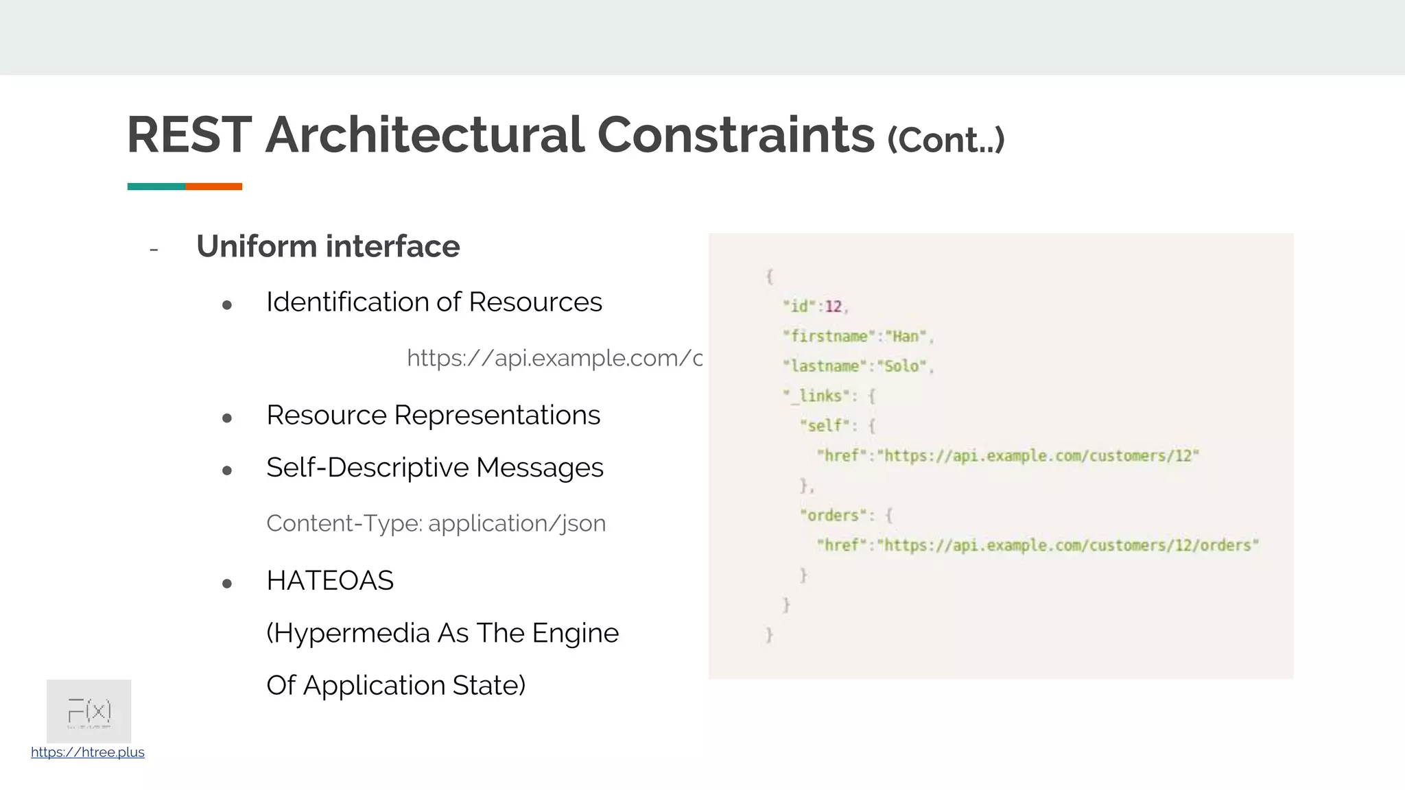 - Uniform interface ● Identification of Resources https://api.example.com/customers/12 ● Resource Representations ● Self-Descriptive Messages Content-Type: application/json ● HATEOAS (Hypermedia As The Engine Of Application State) REST Architectural Constraints (Cont..) https://htree.plus 