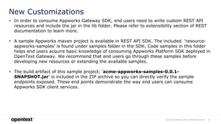 OpenText Confidential. ©2017 All Rights Reserved. 5
New Customizations
• In order to consume Appworks Gateway SDK, end users need to write custom REST API
resources and include the jar in the lib folder. Please refer to extensibility section of REST
documentation to learn more.
• A sample Appworks maven project is available in REST API SDK. The included ‘resource-
appworks-samples’ is found under samples folder in the SDK. Code samples in this folder
helps end users acquire basic knowledge of consuming Appworks Platform SDK deployed in
OpenText Gateway. We recommend that end users go through these samples before
developing new resources or extending the available samples.
• The build artifact of this sample project; ‘acme-appworks-samples-0.0.1-
SNAPSHOT.jar’ is included in the ZIP archive so you can directly verify the sample
endpoints exposed. These end points demonstrate the way end users can consume
Appworks SDK client services.
 