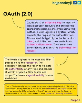 brijpandeyji
swipe
OAuth (2.0)
OAuth 2.0 is an to identify
individual user accounts and provide the
appropriate permissions. When using this
method, a user logs into a system, which
prompts the request for authentication.
This request is typically in the form of a
, which the user then sends to an
. The server then
either denies or grants the
.
effective way
token
authentication server
authentication
request
The token is given to the user and then
passed on to the . The
requester can use the token to validate
its at any time and can use
it within a specific time frame and
scope. The token's is also
restricted.
requester
authenticity
age of validity
This is fundamentally a much more secure and powerful system than the other
approaches, mainly because it allows for the which can
provide access to different parts of the API service and since the token is
revoked after a certain time - makes it much .
establishment of scopes
harder to re-use by attackers
 