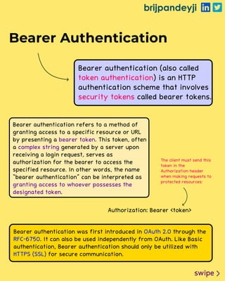 brijpandeyji
swipe
Bearer Authentication
Bearer authentication (also called
) is an HTTP
authentication scheme that involves
called bearer tokens.
token authentication
security tokens
Bearer authentication refers to a method of
granting access to a specific resource or URL
by presenting a . This token, often
a generated by a server upon
receiving a login request, serves as
authorization for the bearer to access the
specified resource. In other words, the name
“bearer authentication" can be interpreted as
.
bearer token
complex string
granting access to whoever possesses the
designated token
Authorization: Bearer <token>
The client must send this
token in the
Authorization header
when making requests to
protected resources:
Bearer authentication was first introduced in through the
. It can also be used independently from OAuth. Like Basic
authentication, Bearer authentication should only be utilized with
for secure communication.
OAuth 2.0
RFC-6750
HTTPS (SSL)
 